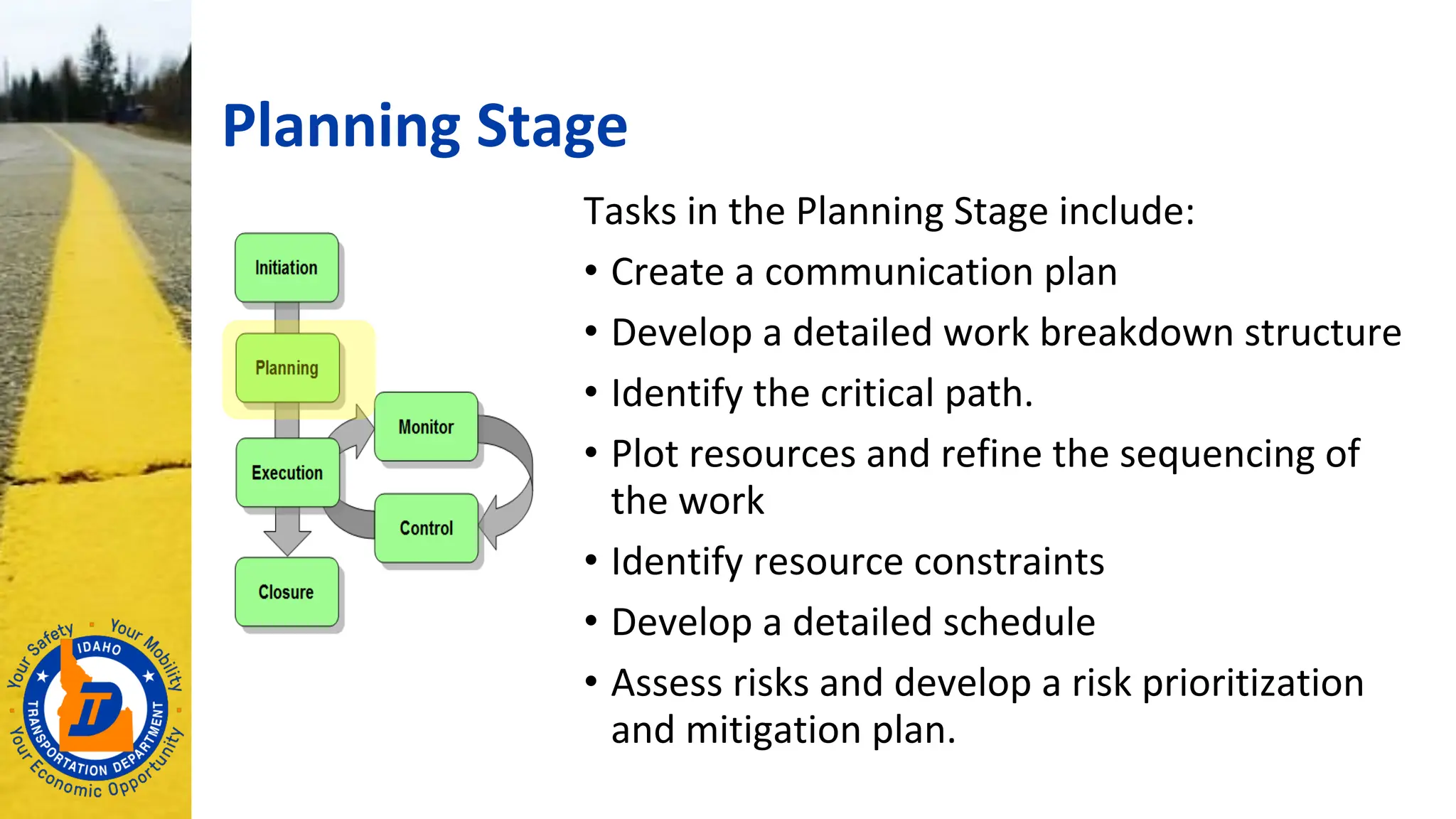 Planning Stage
Tasks in the Planning Stage include:
• Create a communication plan
• Develop a detailed work breakdown structure
• Identify the critical path.
• Plot resources and refine the sequencing of
the work
• Identify resource constraints
• Develop a detailed schedule
• Assess risks and develop a risk prioritization
and mitigation plan.
 