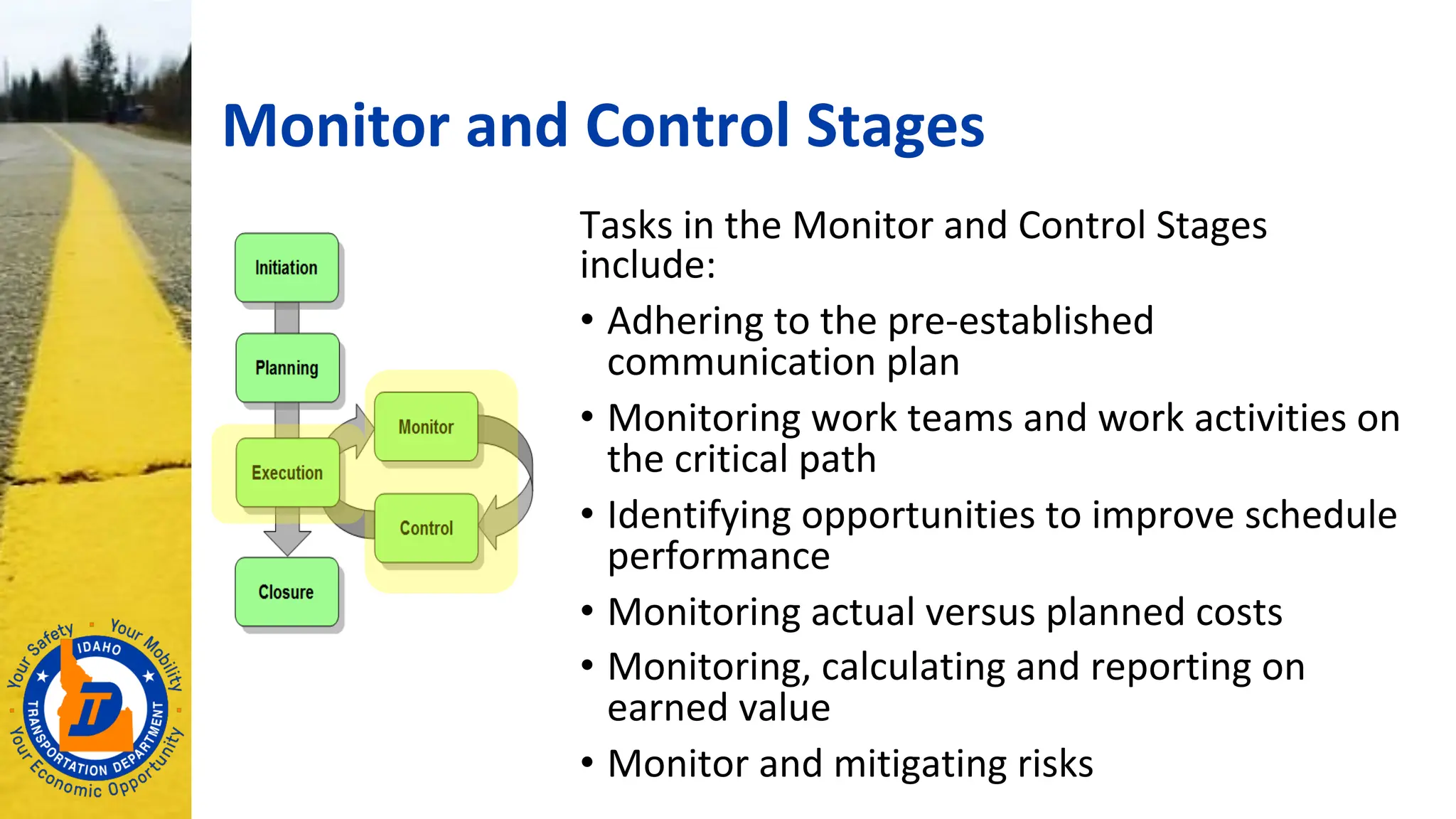 Monitor and Control Stages
Tasks in the Monitor and Control Stages
include:
• Adhering to the pre-established
communication plan
• Monitoring work teams and work activities on
the critical path
• Identifying opportunities to improve schedule
performance
• Monitoring actual versus planned costs
• Monitoring, calculating and reporting on
earned value
• Monitor and mitigating risks
 