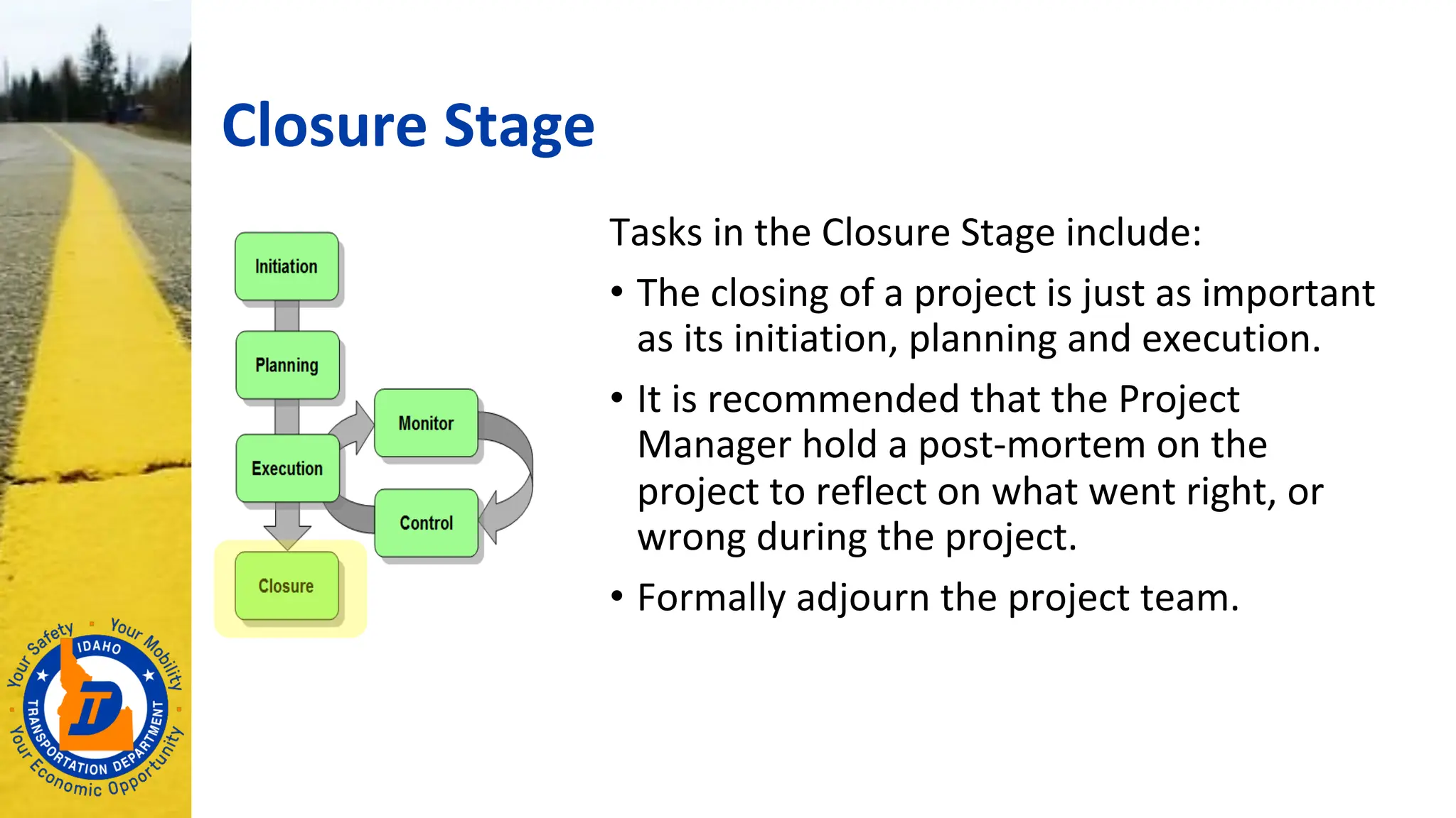 Closure Stage
Tasks in the Closure Stage include:
• The closing of a project is just as important
as its initiation, planning and execution.
• It is recommended that the Project
Manager hold a post-mortem on the
project to reflect on what went right, or
wrong during the project.
• Formally adjourn the project team.
 