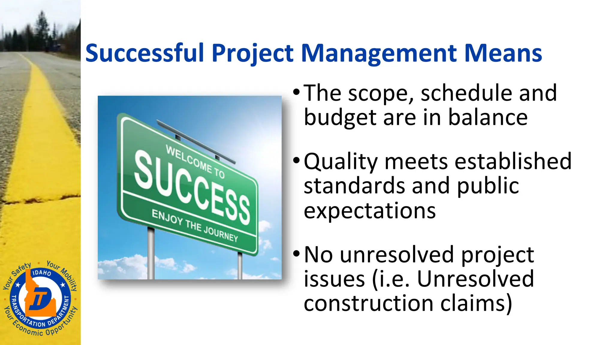 Successful Project Management Means
•The scope, schedule and
budget are in balance
•Quality meets established
standards and public
expectations
•No unresolved project
issues (i.e. Unresolved
construction claims)
 