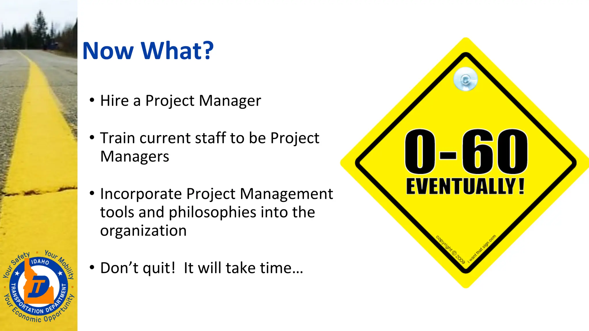 Now What?
• Hire a Project Manager
• Train current staff to be Project
Managers
• Incorporate Project Management
tools and philosophies into the
organization
• Don’t quit! It will take time…
 