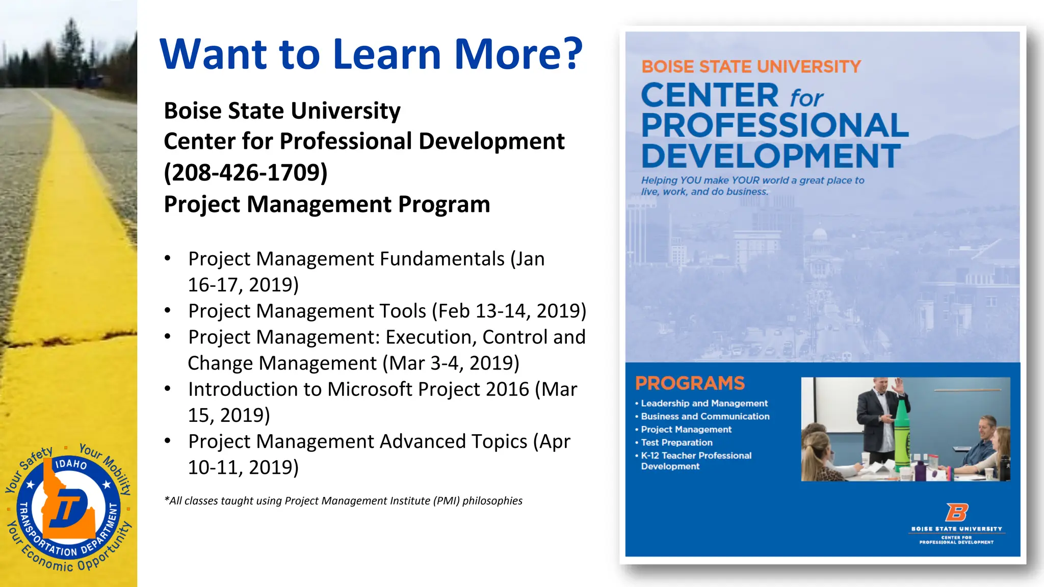 Want to Learn More?
Boise State University
Center for Professional Development
(208-426-1709)
Project Management Program
• Project Management Fundamentals (Jan
16-17, 2019)
• Project Management Tools (Feb 13-14, 2019)
• Project Management: Execution, Control and
Change Management (Mar 3-4, 2019)
• Introduction to Microsoft Project 2016 (Mar
15, 2019)
• Project Management Advanced Topics (Apr
10-11, 2019)
*All classes taught using Project Management Institute (PMI) philosophies
 