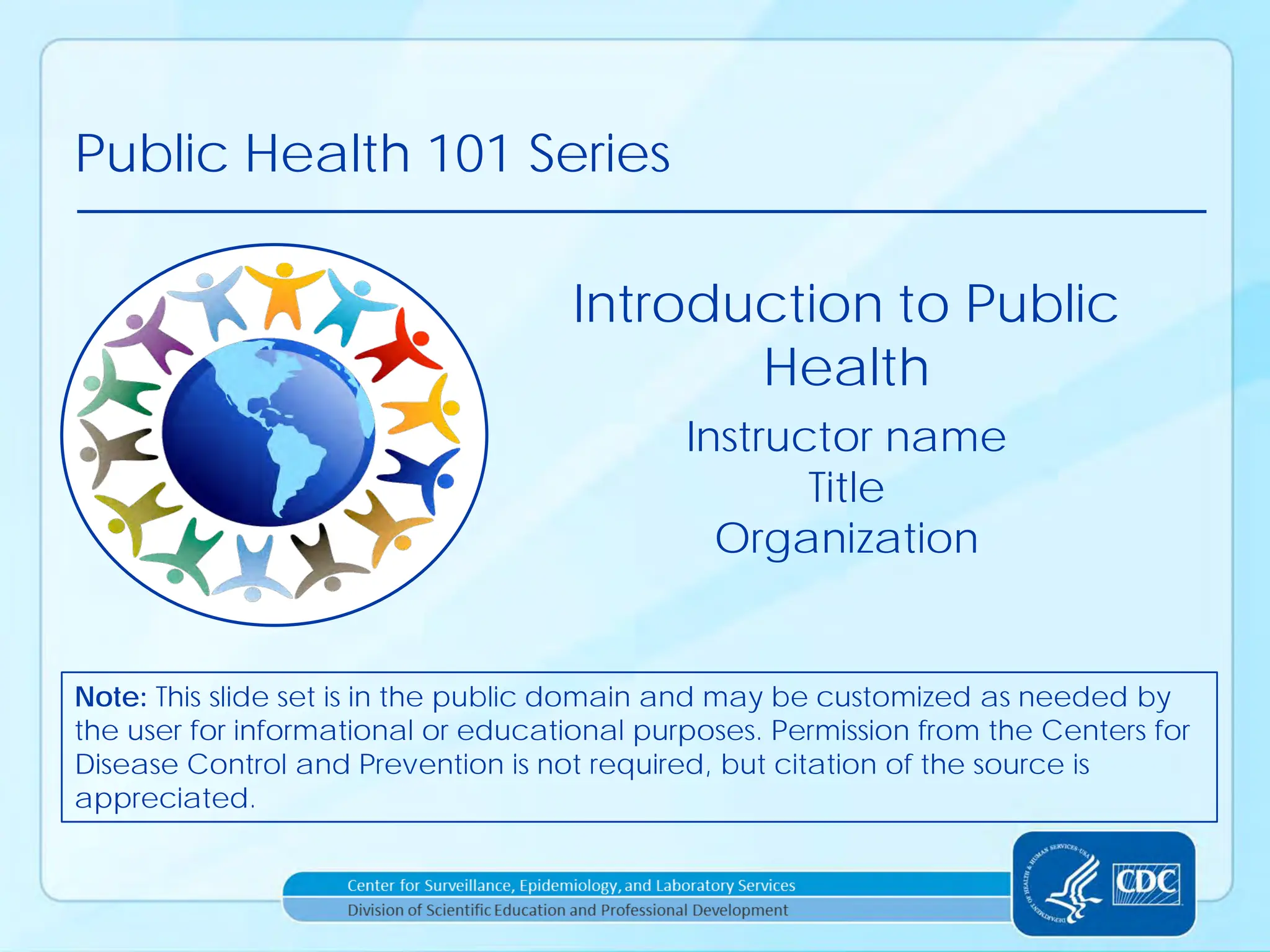 Public Health 101 Series
Instructor name
Title
Organization
Introduction to Public
Health
Note: This slide set is in the public domain and may be customized as needed by
the user for informational or educational purposes. Permission from the Centers for
Disease Control and Prevention is not required, but citation of the source is
appreciated.
 