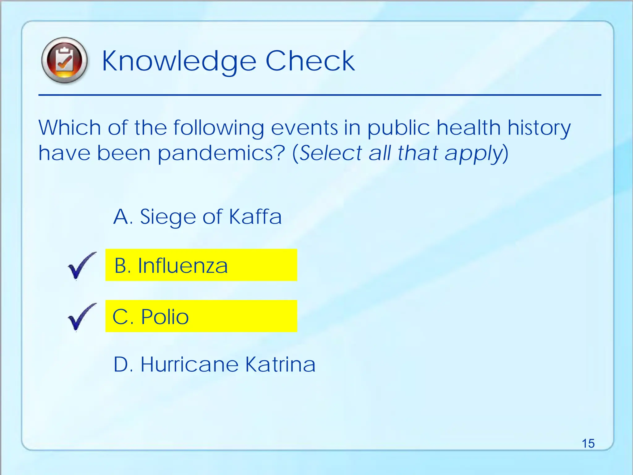 Which of the following events in public health history
have been pandemics? (Select all that apply)
D. Hurricane Katrina
B. Influenza
A. Siege of Kaffa
C. Polio
Knowledge Check
15
 