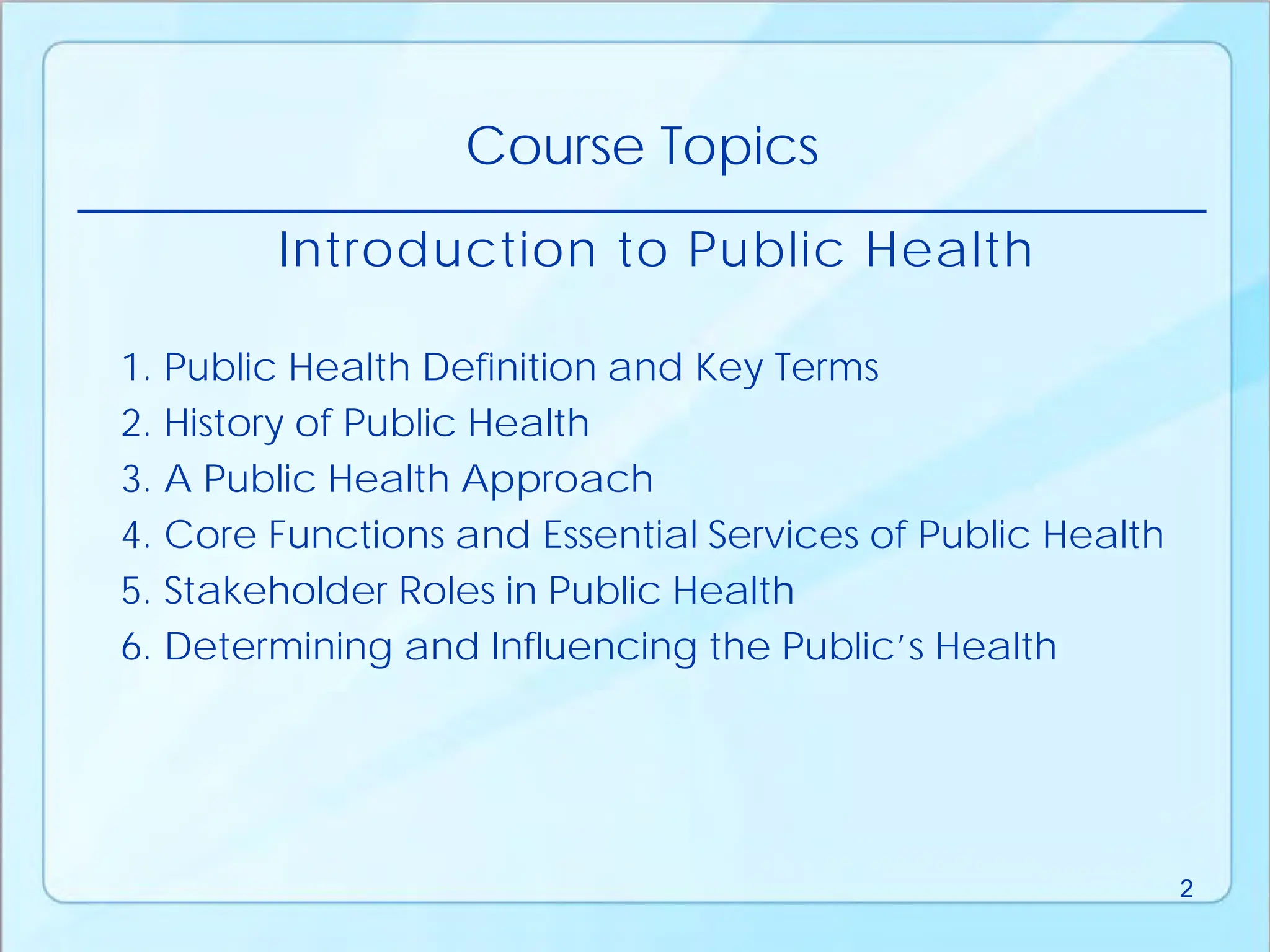 Introduction to Public Health
1. Public Health Definition and Key Terms
2. History of Public Health
3. A Public Health Approach
4. Core Functions and Essential Services of Public Health
5. Stakeholder Roles in Public Health
6. Determining and Influencing the Public’s Health
Course Topics
2
 