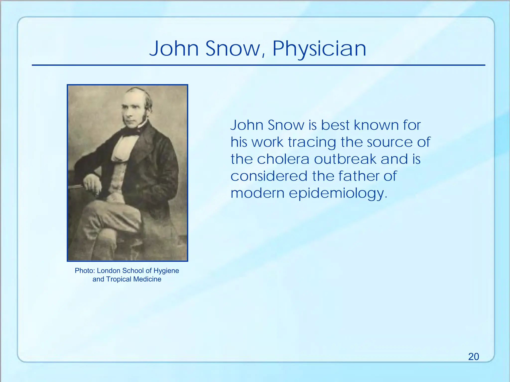John Snow, Physician
John Snow is best known for
his work tracing the source of
the cholera outbreak and is
considered the father of
modern epidemiology.
Photo: London School of Hygiene
and Tropical Medicine
20
 
