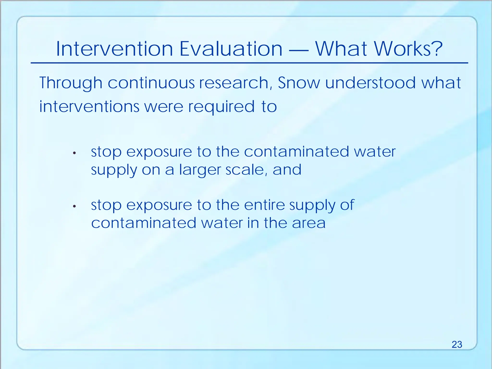 • stop exposure to the contaminated water
supply on a larger scale, and
Intervention Evaluation — What Works?
• stop exposure to the entire supply of
contaminated water in the area
Through continuous research, Snow understood what
interventions were required to
23
 
