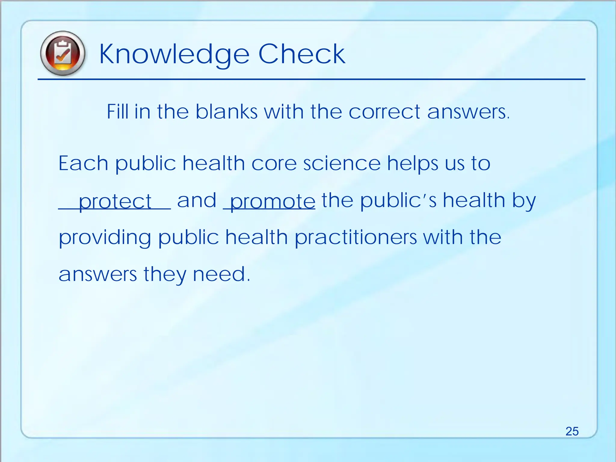 Fill in the blanks with the correct answers.
Each public health core science helps us to
___________ and _________ the public’s health by
providing public health practitioners with the
answers they need.
protect promote
Knowledge Check
25
 