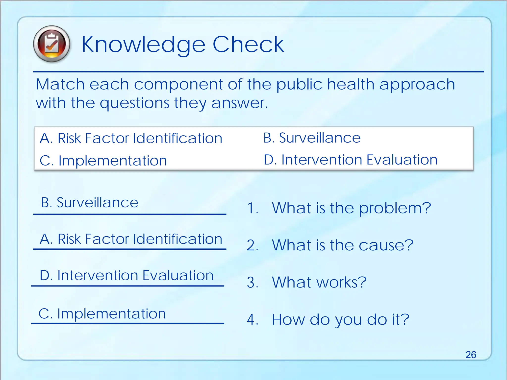 Match each component of the public health approach
with the questions they answer.
A. Risk Factor Identification B. Surveillance
C. Implementation D. Intervention Evaluation
1. What is the problem?
2. What is the cause?
3. What works?
4. How do you do it?
B. Surveillance
A. Risk Factor Identification
D. Intervention Evaluation
C. Implementation
Knowledge Check
26
 