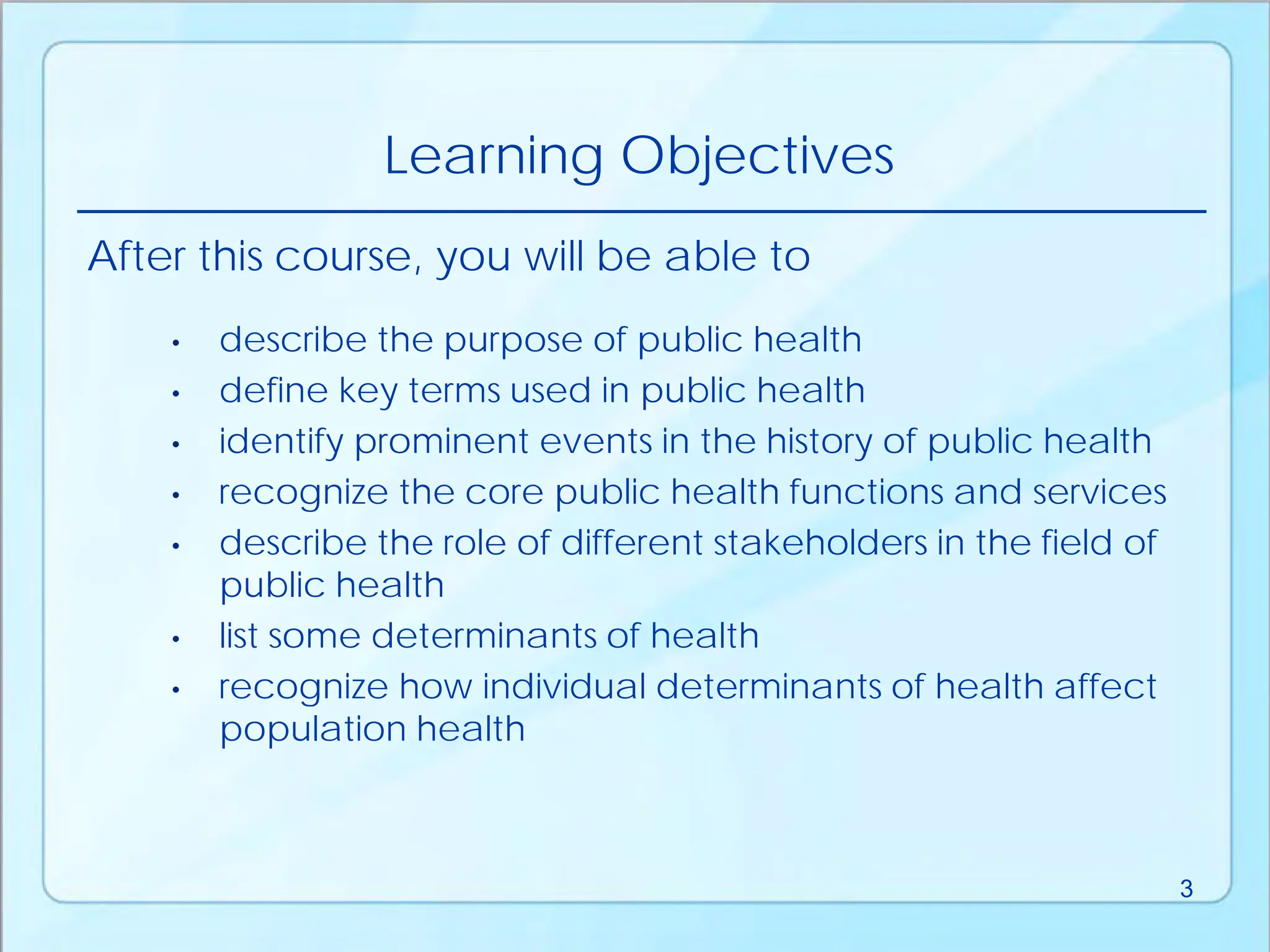 • describe the purpose of public health
• define key terms used in public health
• identify prominent events in the history of public health
• recognize the core public health functions and services
• describe the role of different stakeholders in the field of
public health
• list some determinants of health
• recognize how individual determinants of health affect
population health
After this course, you will be able to
Learning Objectives
3
 