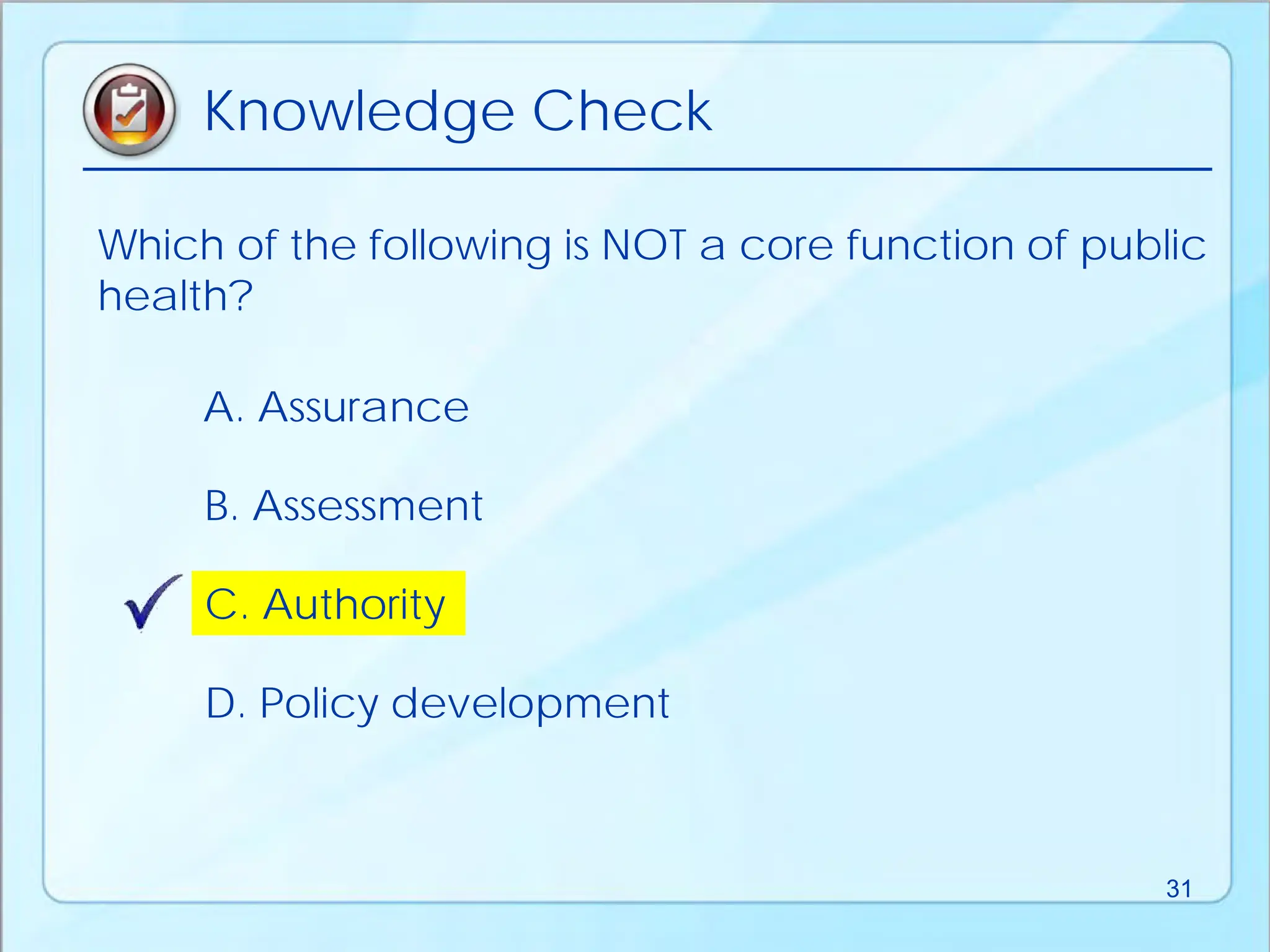 Which of the following is NOT a core function of public
health?
D. Policy development
B. Assessment
A. Assurance
C. Authority
Knowledge Check
31
 