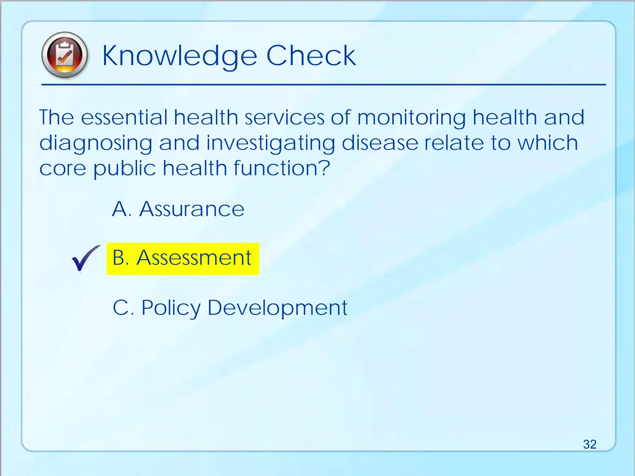 B. Assessment
A. Assurance
C. Policy Development
The essential health services of monitoring health and
diagnosing and investigating disease relate to which
core public health function?
Knowledge Check
32
 