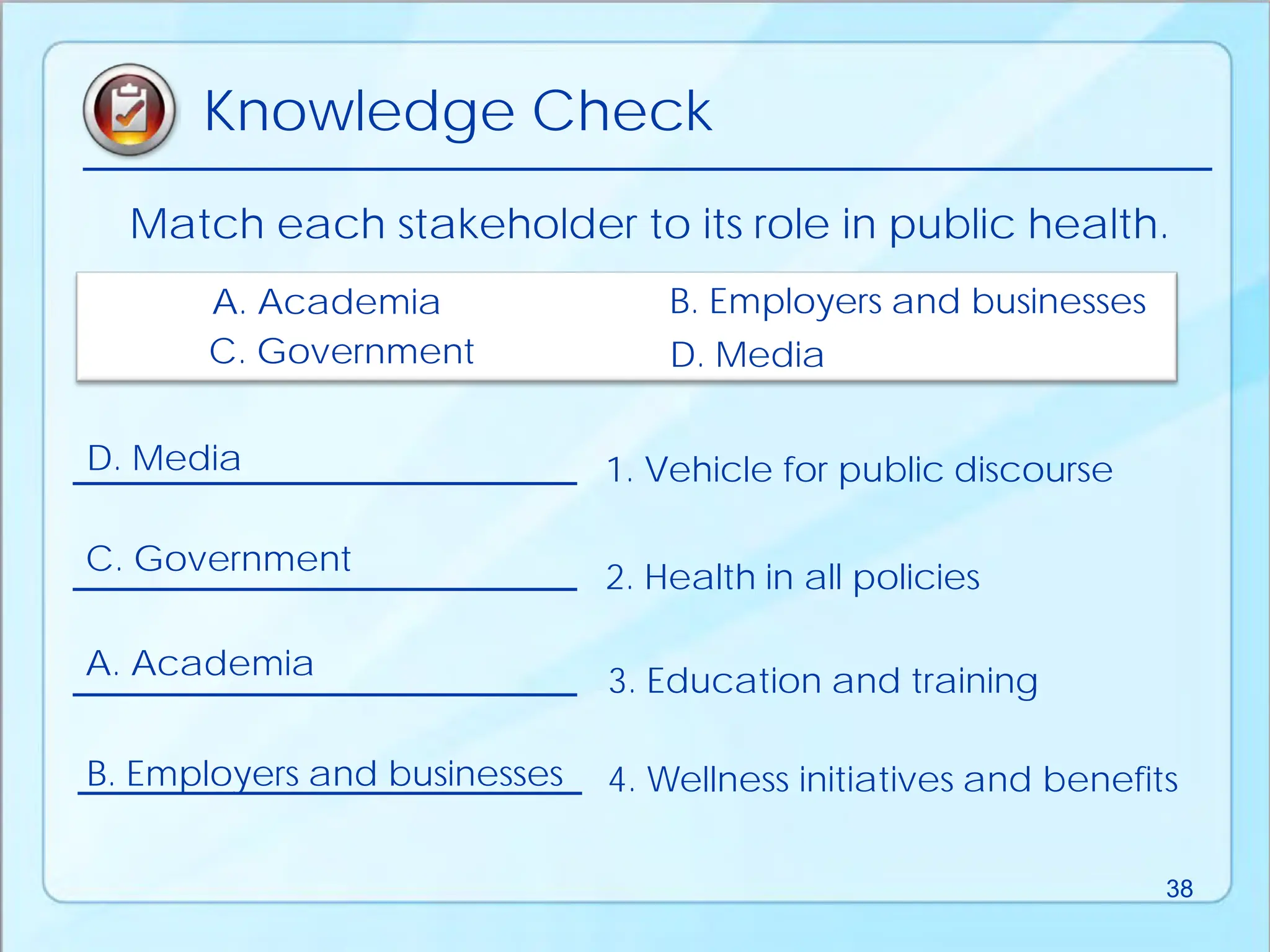 Match each stakeholder to its role in public health.
1. Vehicle for public discourse
4. Wellness initiatives and benefits
2. Health in all policies
3. Education and training
A. Academia B. Employers and businesses
C. Government D. Media
A. Academia
B. Employers and businesses
C. Government
D. Media
Knowledge Check
38
 