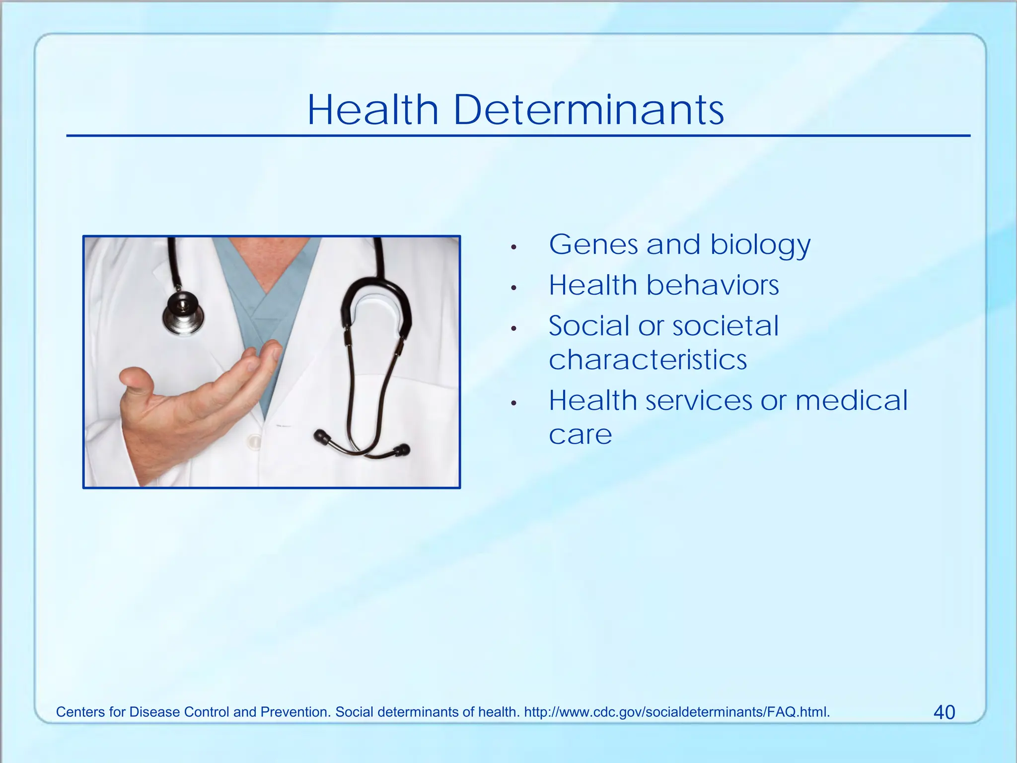 • Genes and biology
• Health behaviors
• Social or societal
characteristics
• Health services or medical
care
Health Determinants
Centers for Disease Control and Prevention. Social determinants of health. http://www.cdc.gov/socialdeterminants/FAQ.html. 40
 