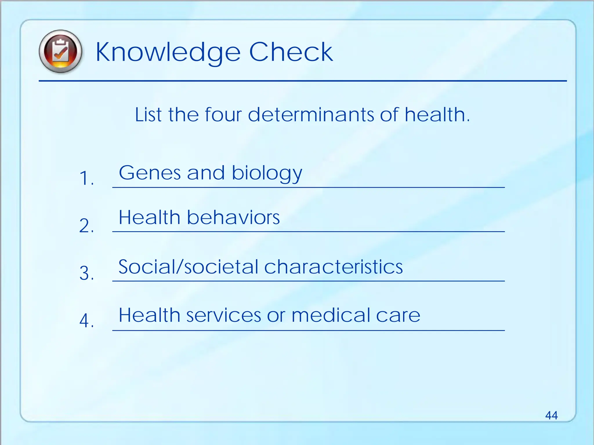List the four determinants of health.
Knowledge Check
1.
2.
3.
4.
Genes and biology
Health behaviors
Social/societal characteristics
Health services or medical care
44
 