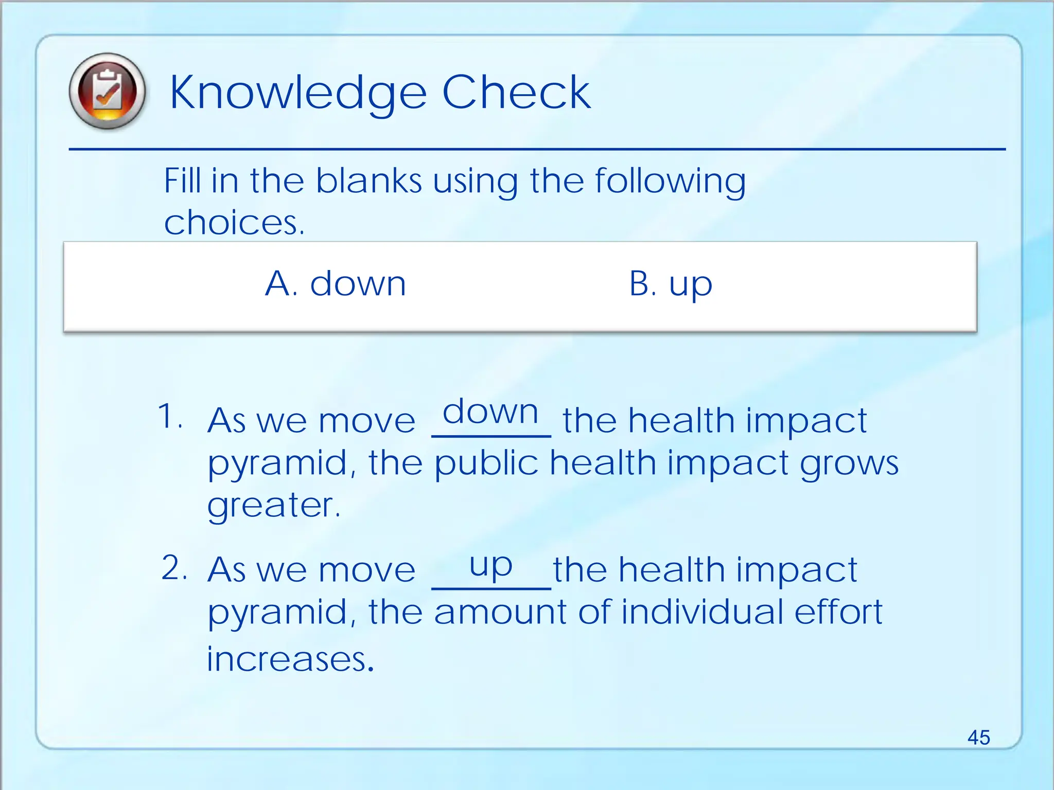 Fill in the blanks using the following
choices.
As we move the health impact
pyramid, the public health impact grows
greater.
As we move the health impact
pyramid, the amount of individual effort
increases.
A. down B. up
1.
2.
down
up
Knowledge Check
45
 