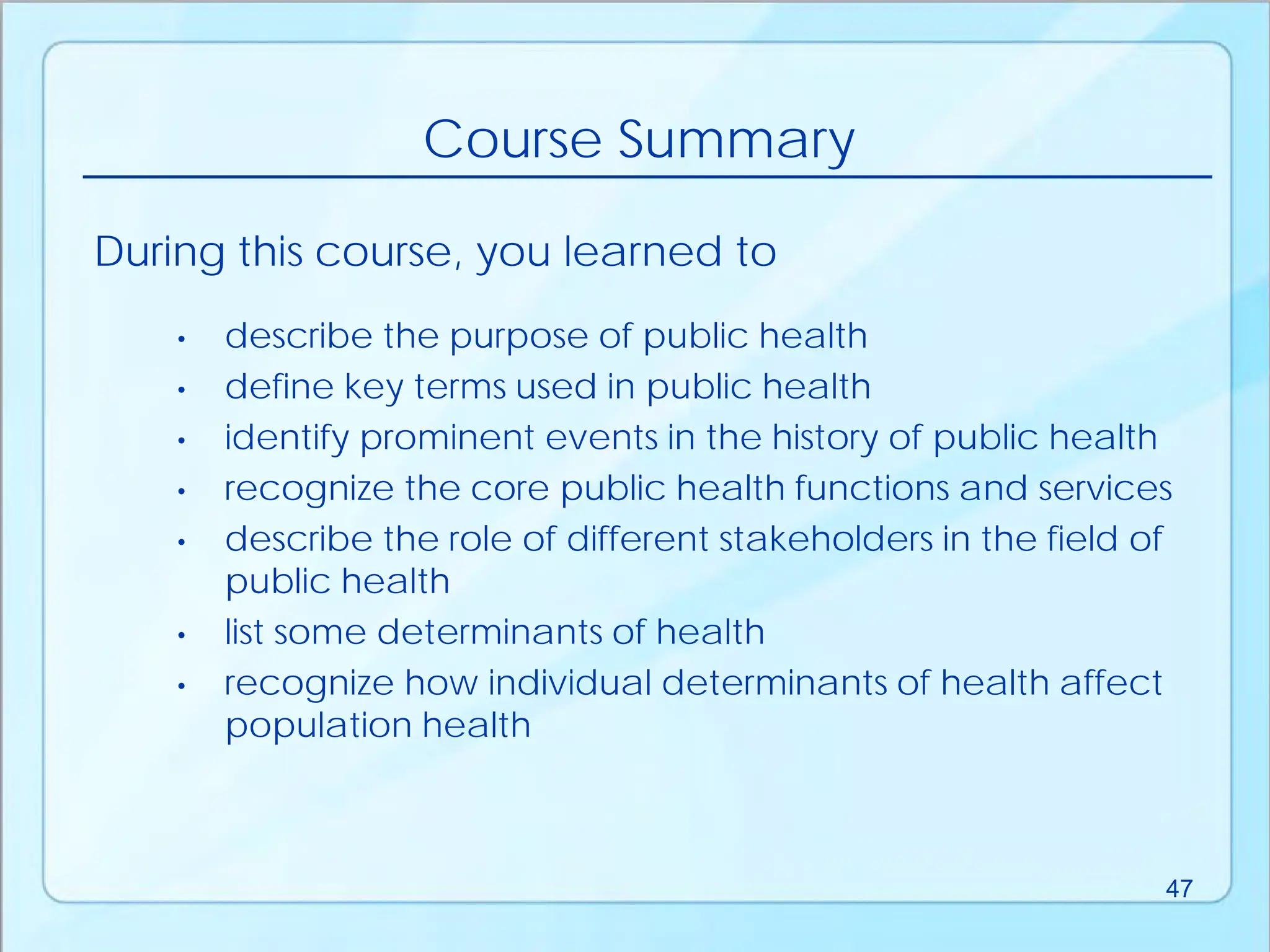 • describe the purpose of public health
• define key terms used in public health
• identify prominent events in the history of public health
• recognize the core public health functions and services
• describe the role of different stakeholders in the field of
public health
• list some determinants of health
• recognize how individual determinants of health affect
population health
During this course, you learned to
Course Summary
47
 