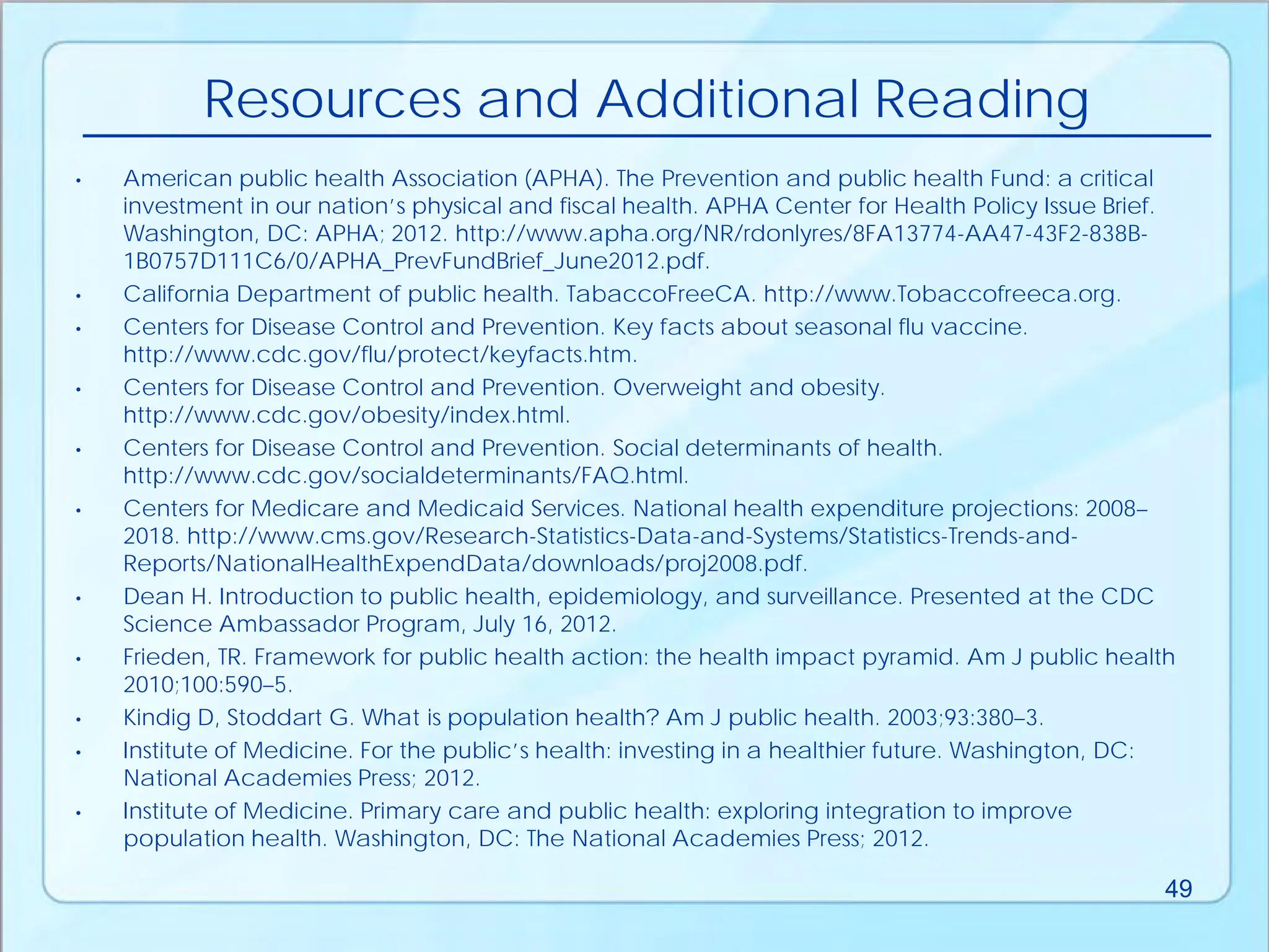 • American public health Association (APHA). The Prevention and public health Fund: a critical
investment in our nation’s physical and fiscal health. APHA Center for Health Policy Issue Brief.
Washington, DC: APHA; 2012. http://www.apha.org/NR/rdonlyres/8FA13774-AA47-43F2-838B-
1B0757D111C6/0/APHA_PrevFundBrief_June2012.pdf.
• California Department of public health. TabaccoFreeCA. http://www.Tobaccofreeca.org.
• Centers for Disease Control and Prevention. Key facts about seasonal flu vaccine.
http://www.cdc.gov/flu/protect/keyfacts.htm.
• Centers for Disease Control and Prevention. Overweight and obesity.
http://www.cdc.gov/obesity/index.html.
• Centers for Disease Control and Prevention. Social determinants of health.
http://www.cdc.gov/socialdeterminants/FAQ.html.
• Centers for Medicare and Medicaid Services. National health expenditure projections: 2008–
2018. http://www.cms.gov/Research-Statistics-Data-and-Systems/Statistics-Trends-and-
Reports/NationalHealthExpendData/downloads/proj2008.pdf.
• Dean H. Introduction to public health, epidemiology, and surveillance. Presented at the CDC
Science Ambassador Program, July 16, 2012.
• Frieden, TR. Framework for public health action: the health impact pyramid. Am J public health
2010;100:590–5.
• Kindig D, Stoddart G. What is population health? Am J public health. 2003;93:380–3.
• Institute of Medicine. For the public’s health: investing in a healthier future. Washington, DC:
National Academies Press; 2012.
• Institute of Medicine. Primary care and public health: exploring integration to improve
population health. Washington, DC: The National Academies Press; 2012.
Resources and Additional Reading
49
 