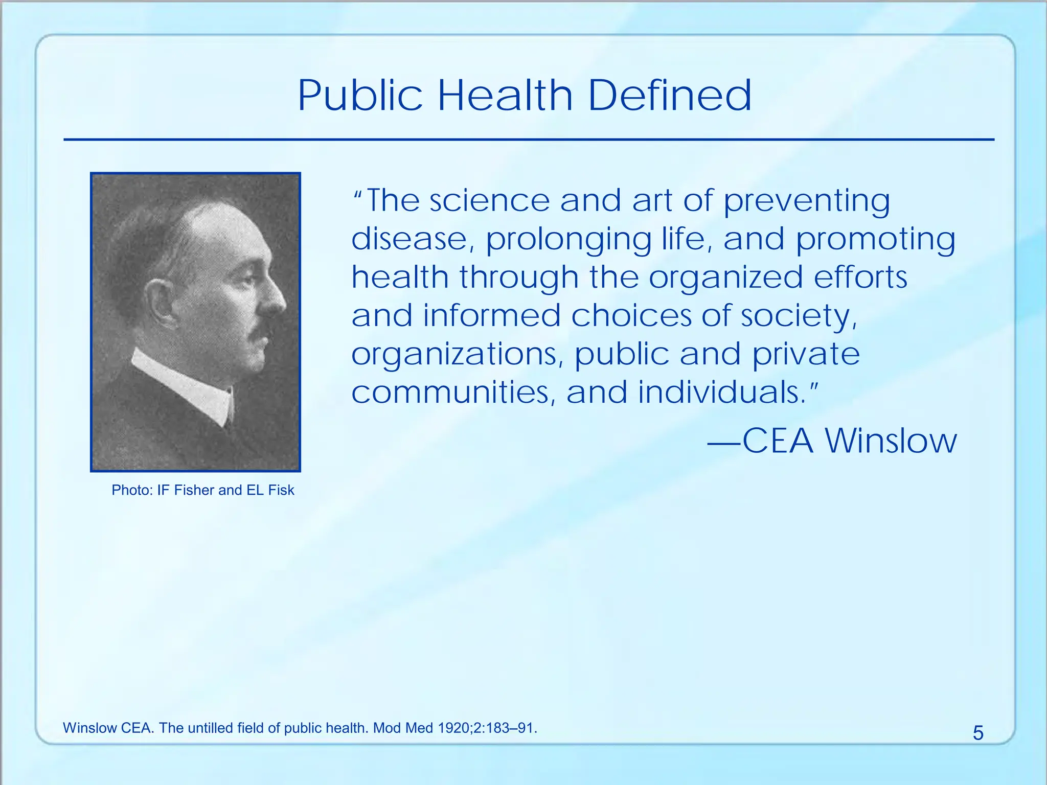 “The science and art of preventing
disease, prolonging life, and promoting
health through the organized efforts
and informed choices of society,
organizations, public and private
communities, and individuals.”
—CEA Winslow
Public Health Defined
Photo: IF Fisher and EL Fisk
Winslow CEA. The untilled field of public health. Mod Med 1920;2:183–91. 5
 
