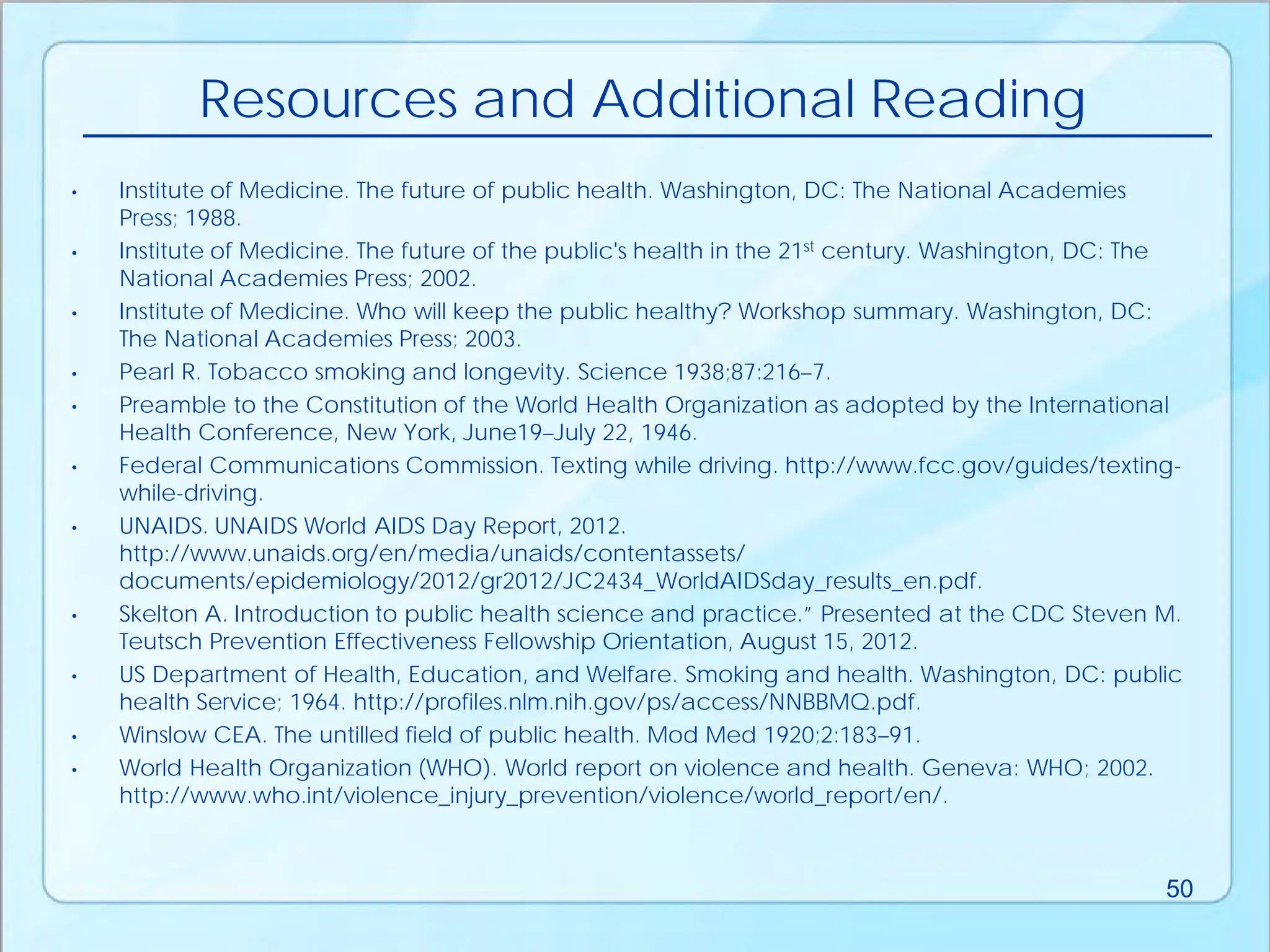 • Institute of Medicine. The future of public health. Washington, DC: The National Academies
Press; 1988.
• Institute of Medicine. The future of the public's health in the 21st century. Washington, DC: The
National Academies Press; 2002.
• Institute of Medicine. Who will keep the public healthy? Workshop summary. Washington, DC:
The National Academies Press; 2003.
• Pearl R. Tobacco smoking and longevity. Science 1938;87:216–7.
• Preamble to the Constitution of the World Health Organization as adopted by the International
Health Conference, New York, June19–July 22, 1946.
• Federal Communications Commission. Texting while driving. http://www.fcc.gov/guides/texting-
while-driving.
• UNAIDS. UNAIDS World AIDS Day Report, 2012.
http://www.unaids.org/en/media/unaids/contentassets/
documents/epidemiology/2012/gr2012/JC2434_WorldAIDSday_results_en.pdf.
• Skelton A. Introduction to public health science and practice.” Presented at the CDC Steven M.
Teutsch Prevention Effectiveness Fellowship Orientation, August 15, 2012.
• US Department of Health, Education, and Welfare. Smoking and health. Washington, DC: public
health Service; 1964. http://profiles.nlm.nih.gov/ps/access/NNBBMQ.pdf.
• Winslow CEA. The untilled field of public health. Mod Med 1920;2:183–91.
• World Health Organization (WHO). World report on violence and health. Geneva: WHO; 2002.
http://www.who.int/violence_injury_prevention/violence/world_report/en/.
Resources and Additional Reading
50
 