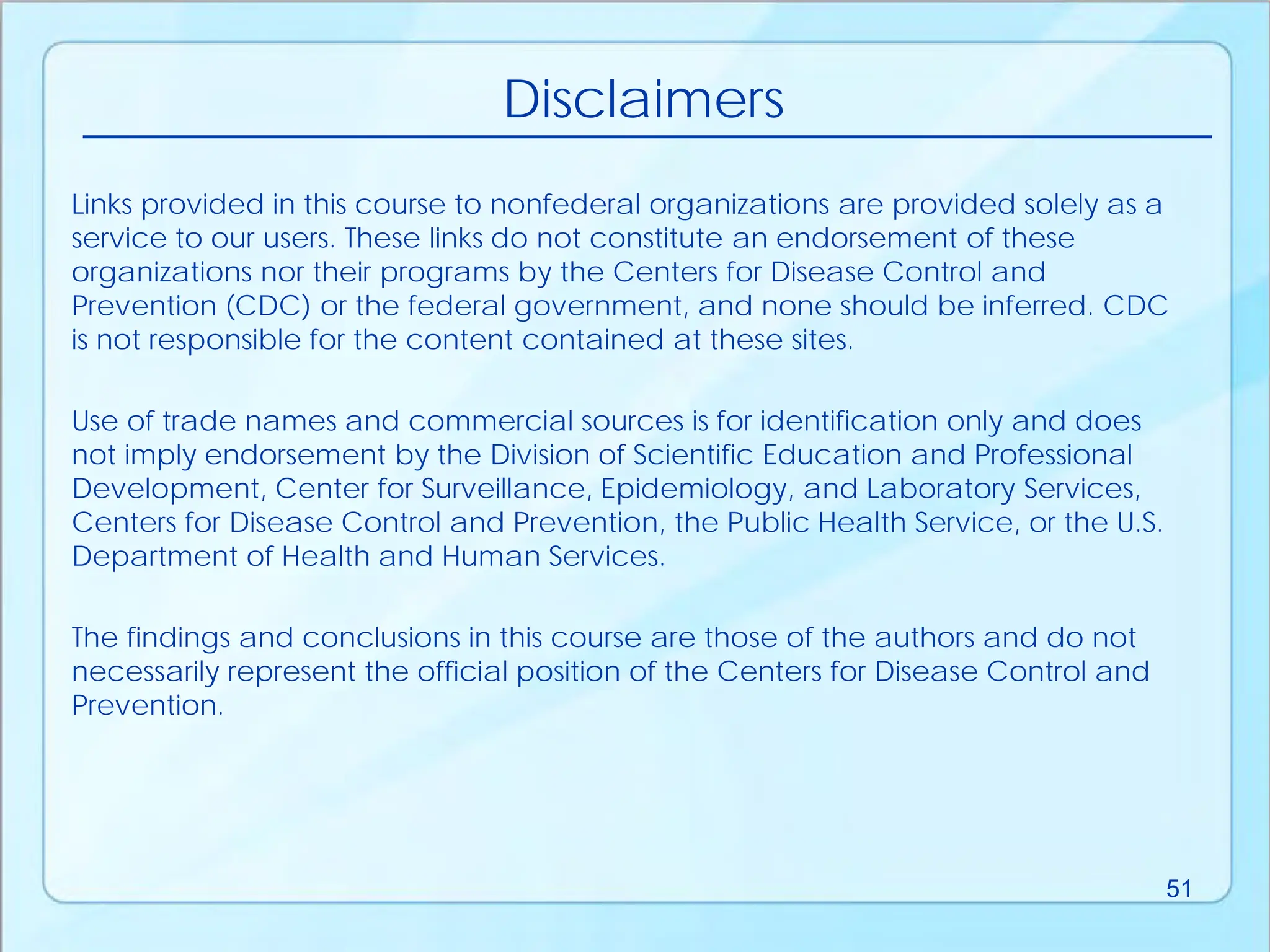 Links provided in this course to nonfederal organizations are provided solely as a
service to our users. These links do not constitute an endorsement of these
organizations nor their programs by the Centers for Disease Control and
Prevention (CDC) or the federal government, and none should be inferred. CDC
is not responsible for the content contained at these sites.
Use of trade names and commercial sources is for identification only and does
not imply endorsement by the Division of Scientific Education and Professional
Development, Center for Surveillance, Epidemiology, and Laboratory Services,
Centers for Disease Control and Prevention, the Public Health Service, or the U.S.
Department of Health and Human Services.
The findings and conclusions in this course are those of the authors and do not
necessarily represent the official position of the Centers for Disease Control and
Prevention.
Disclaimers
51
 