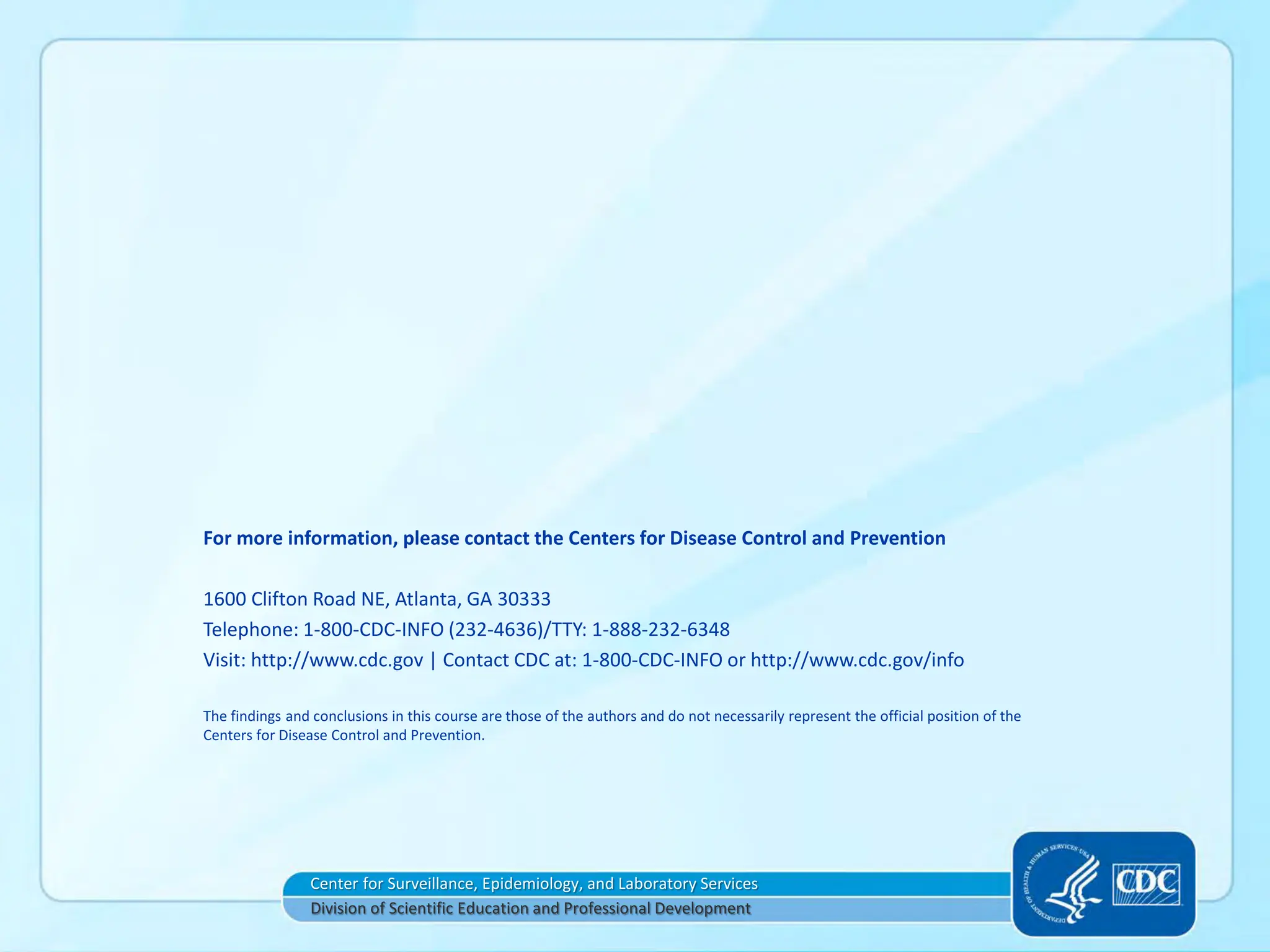 For more information, please contact the Centers for Disease Control and Prevention
1600 Clifton Road NE, Atlanta, GA 30333
Telephone: 1-800-CDC-INFO (232-4636)/TTY: 1-888-232-6348
Visit: http://www.cdc.gov | Contact CDC at: 1-800-CDC-INFO or http://www.cdc.gov/info
The findings and conclusions in this course are those of the authors and do not necessarily represent the official position of the
Centers for Disease Control and Prevention.
Center for Surveillance, Epidemiology, and Laboratory Services
Division of Scientific Education and Professional Development
 