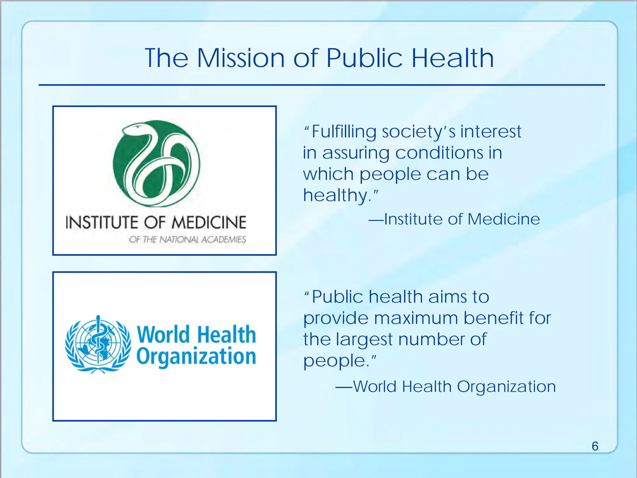 “Public health aims to
provide maximum benefit for
the largest number of
people.”
—World Health Organization
“Fulfilling society’s interest
in assuring conditions in
which people can be
healthy.”
—Institute of Medicine
The Mission of Public Health
6
 
