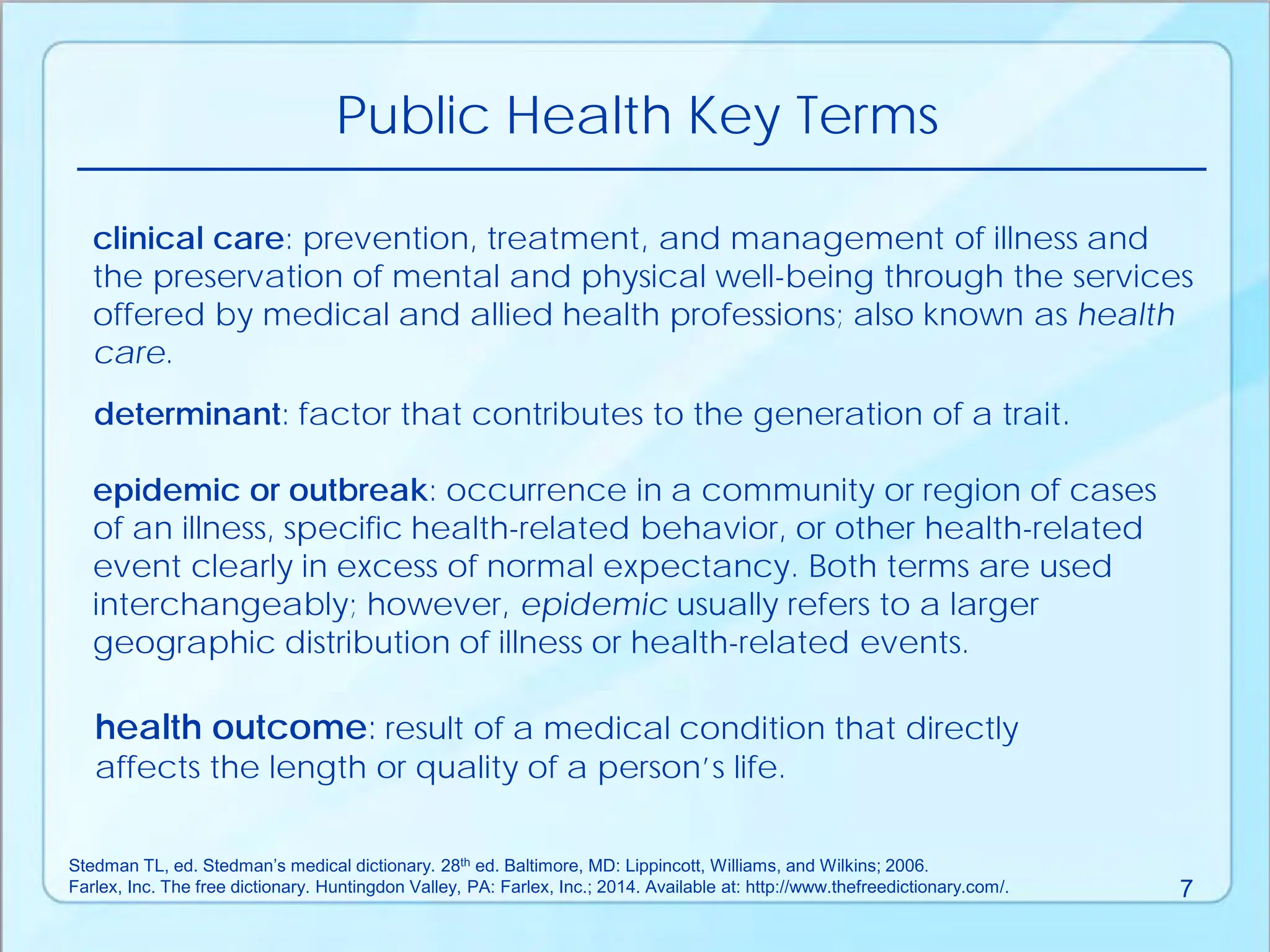 Public Health Key Terms
determinant: factor that contributes to the generation of a trait.
epidemic or outbreak: occurrence in a community or region of cases
of an illness, specific health-related behavior, or other health-related
event clearly in excess of normal expectancy. Both terms are used
interchangeably; however, epidemic usually refers to a larger
geographic distribution of illness or health-related events.
health outcome: result of a medical condition that directly
affects the length or quality of a person’s life.
clinical care: prevention, treatment, and management of illness and
the preservation of mental and physical well-being through the services
offered by medical and allied health professions; also known as health
care.
Stedman TL, ed. Stedman’s medical dictionary. 28th ed. Baltimore, MD: Lippincott, Williams, and Wilkins; 2006.
Farlex, Inc. The free dictionary. Huntingdon Valley, PA: Farlex, Inc.; 2014. Available at: http://www.thefreedictionary.com/. 7
 