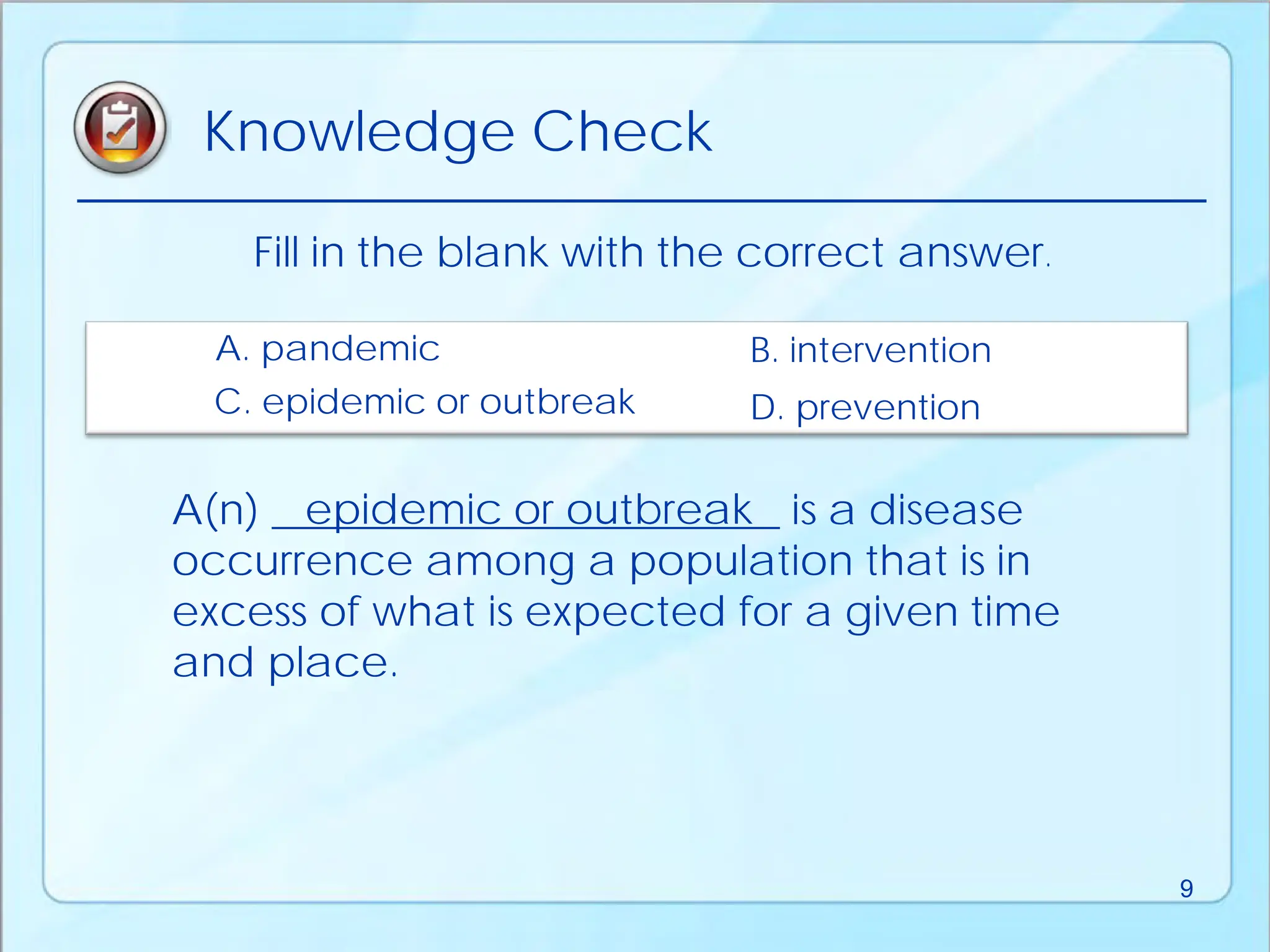 A(n) ________________________ is a disease
occurrence among a population that is in
excess of what is expected for a given time
and place.
Fill in the blank with the correct answer.
D. prevention
A. pandemic B. intervention
C. epidemic or outbreak
epidemic or outbreak
Knowledge Check
9
 