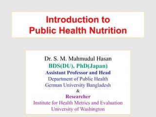 Introduction to
Public Health Nutrition
Dr. S. M. Mahmudul Hasan
BDS(DU), PhD(Japan)
Assistant Professor and Head
Department of Public Health
German University Bangladesh
&
Researcher
Institute for Health Metrics and Evaluation
University of Washington
 