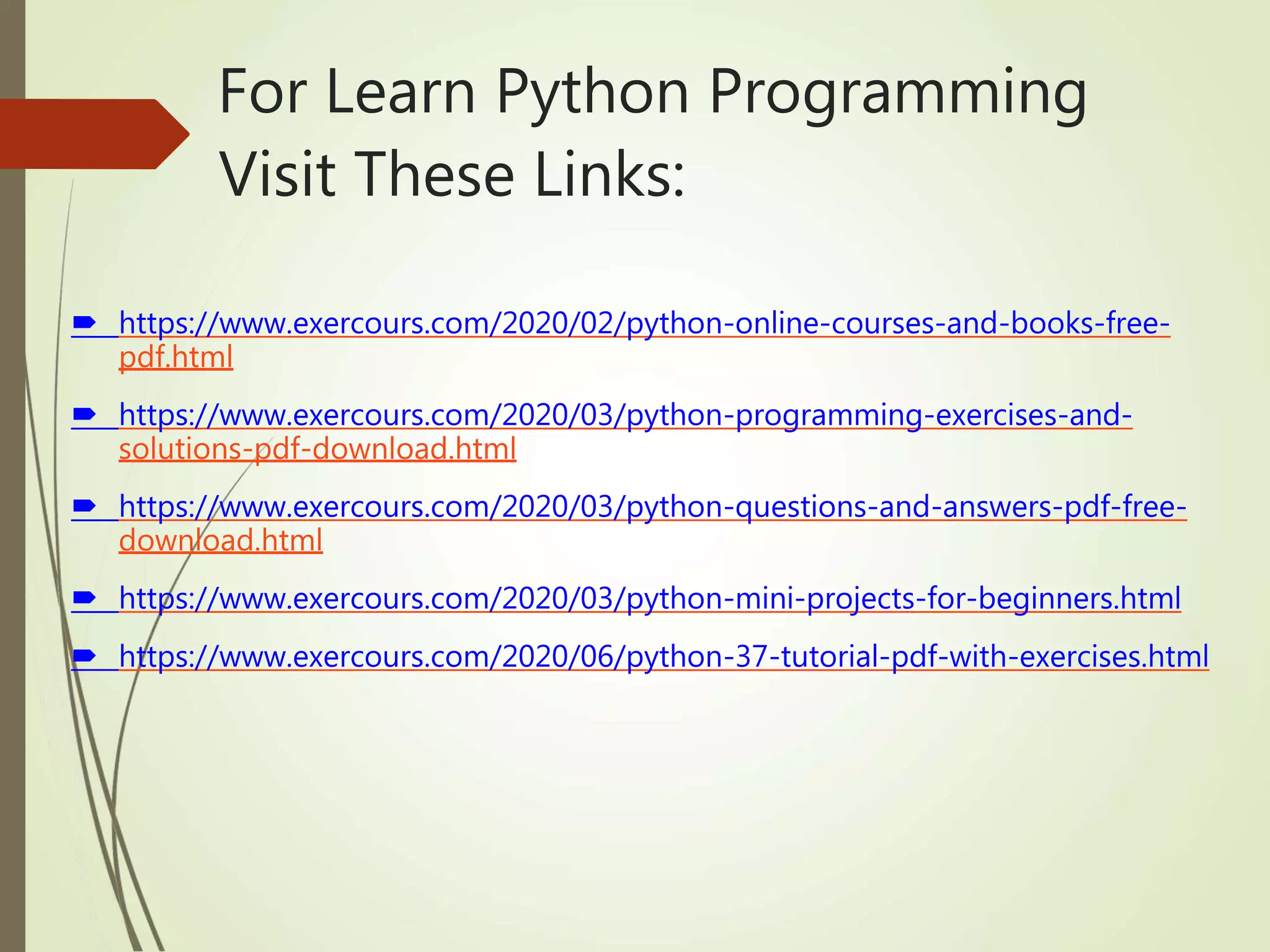 For Learn Python Programming
Visit These Links:
 https://www.exercours.com/2020/02/python-online-courses-and-books-free-
pdf.html
 https://www.exercours.com/2020/03/python-programming-exercises-and-
solutions-pdf-download.html
 https://www.exercours.com/2020/03/python-questions-and-answers-pdf-free-
download.html
 https://www.exercours.com/2020/03/python-mini-projects-for-beginners.html
 https://www.exercours.com/2020/06/python-37-tutorial-pdf-with-exercises.html
 