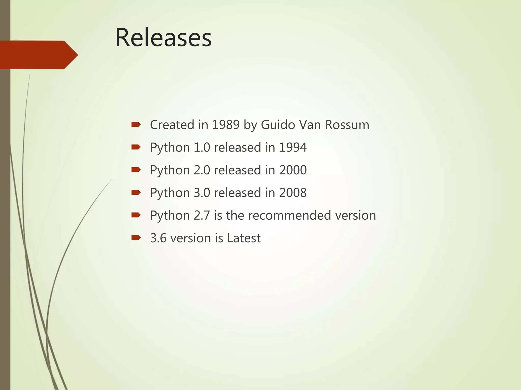 Releases
 Created in 1989 by Guido Van Rossum
 Python 1.0 released in 1994
 Python 2.0 released in 2000
 Python 3.0 released in 2008
 Python 2.7 is the recommended version
 3.6 version is Latest
 