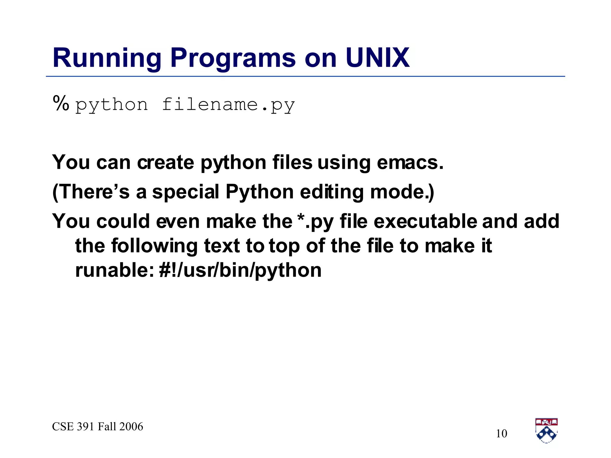 Running Programs on UNIX %   python filename.py You can create python files using emacs. (There’s a special Python editing mode.) You could even make the *.py file executable and add the following text to top of the file to make it runable: #!/usr/bin/python 