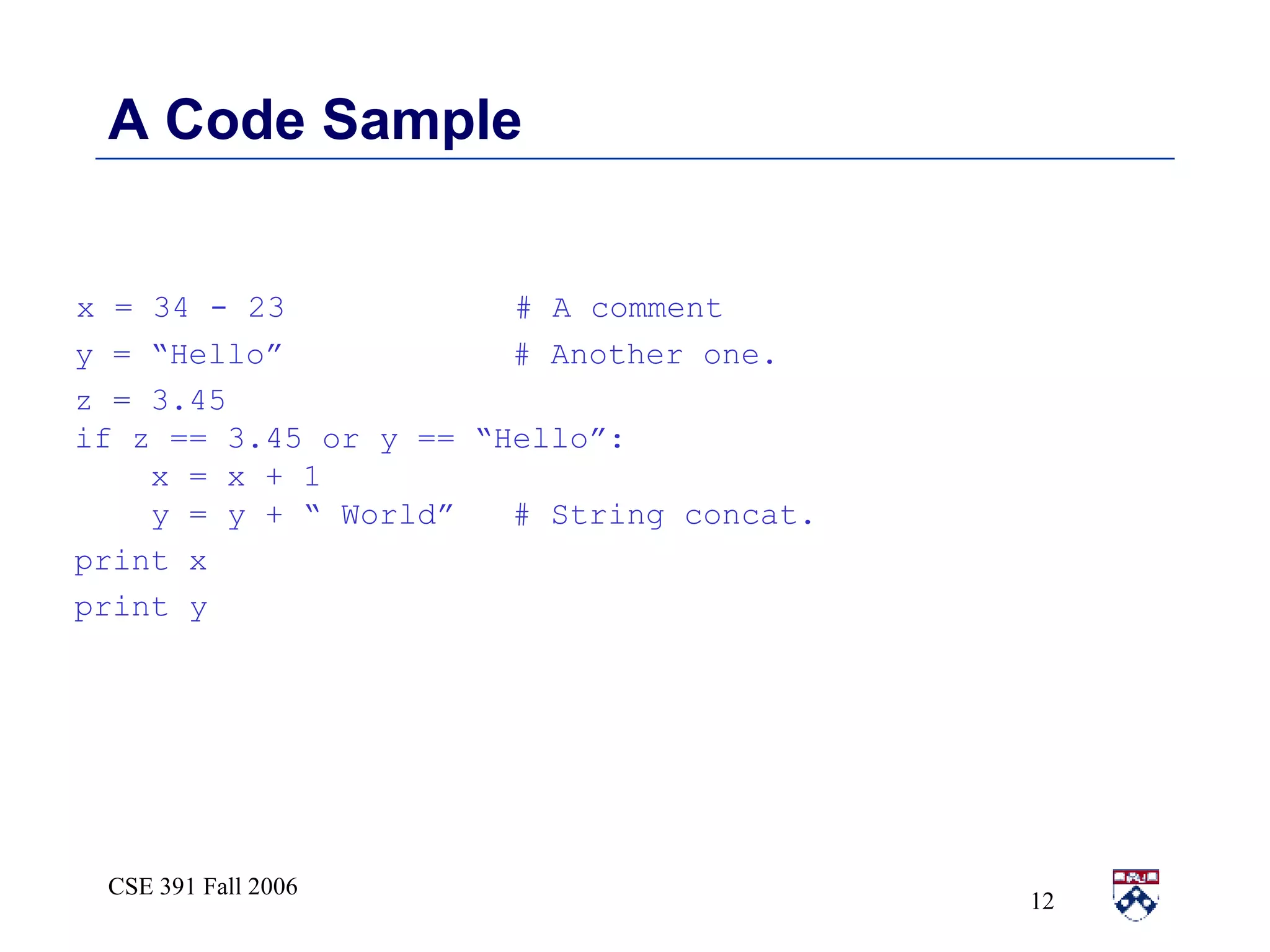 A Code Sample x = 34 - 23  # A comment y = “Hello”  # Another one. z = 3.45  if z == 3.45 or y == “Hello”: x = x + 1 y = y + “ World”  # String concat. print x print y 