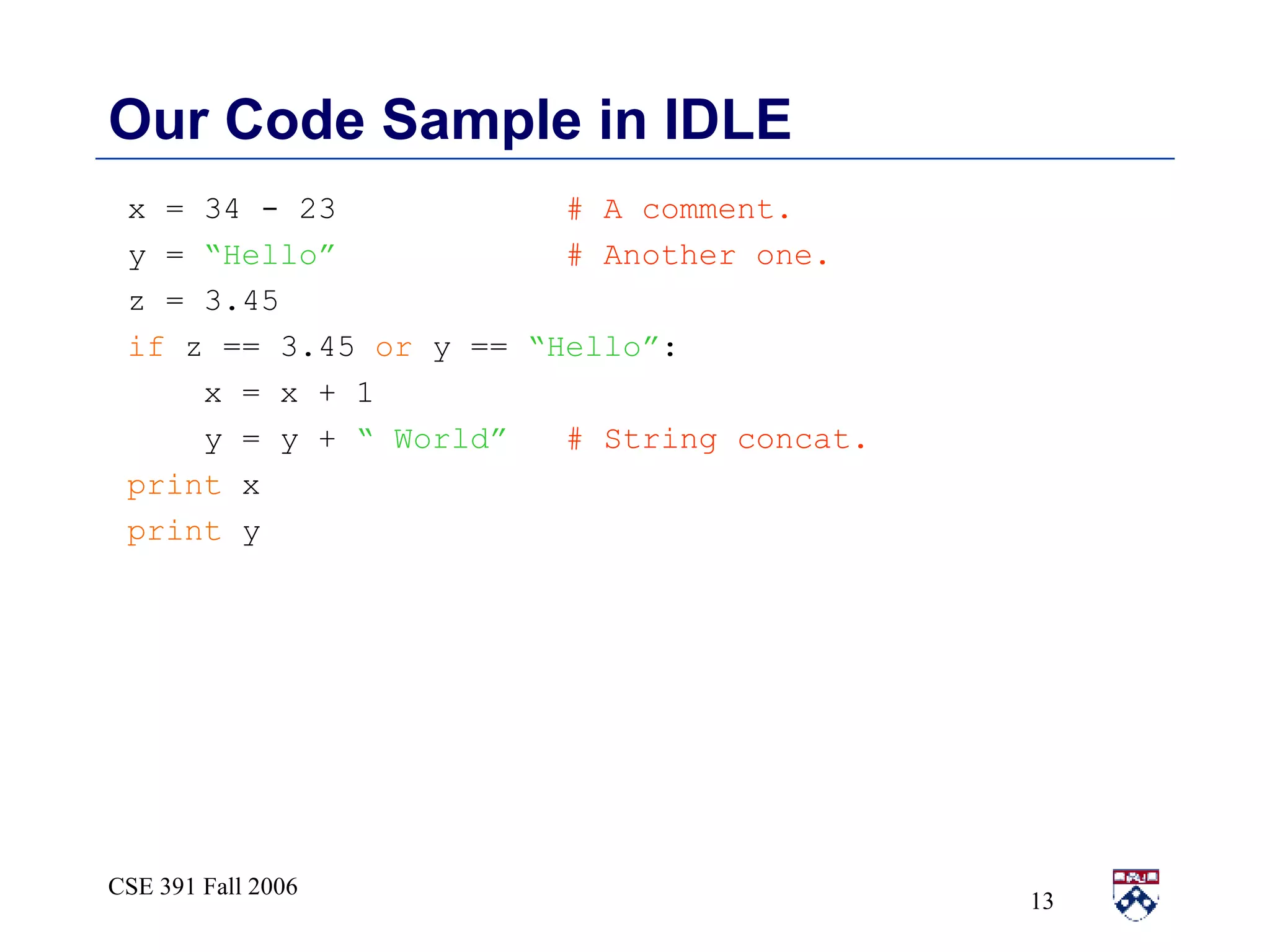 Our Code Sample in IDLE x = 34 - 23  # A comment. y =  “Hello”   # Another one. z = 3.45  if  z == 3.45  or  y ==  “Hello” : x = x + 1 y = y +  “ World”   # String concat. print  x print  y 