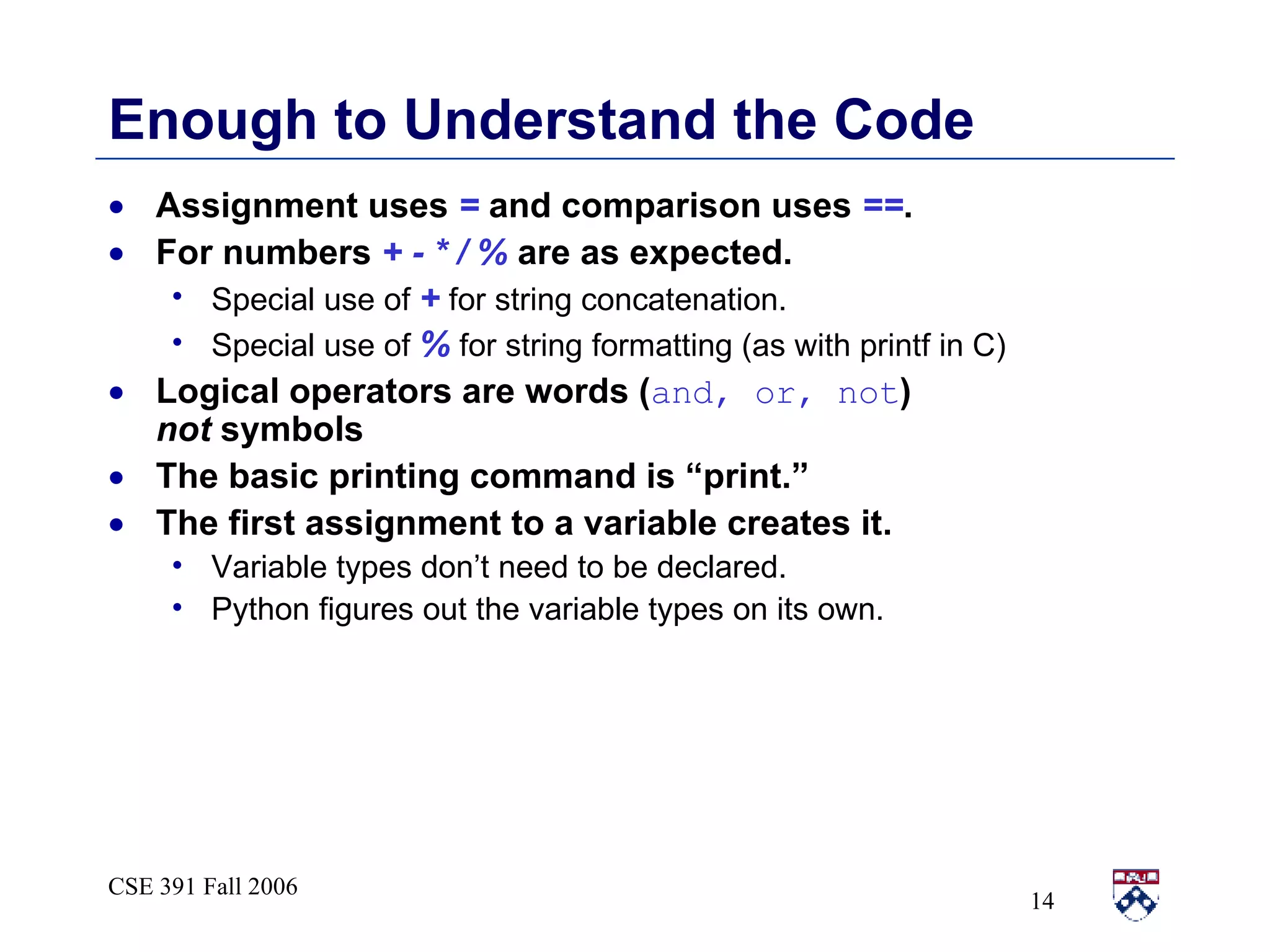 Enough to Understand the Code Assignment uses  =  and comparison uses  == . For numbers  + - * / %  are as expected. Special use of  +  for string concatenation. Special use of  %  for string formatting (as with printf in C) Logical operators are words ( and, or, not )  not  symbols The basic printing command is “print.” The first assignment to a variable creates it. Variable types don’t need to be declared. Python figures out the variable types on its own.  