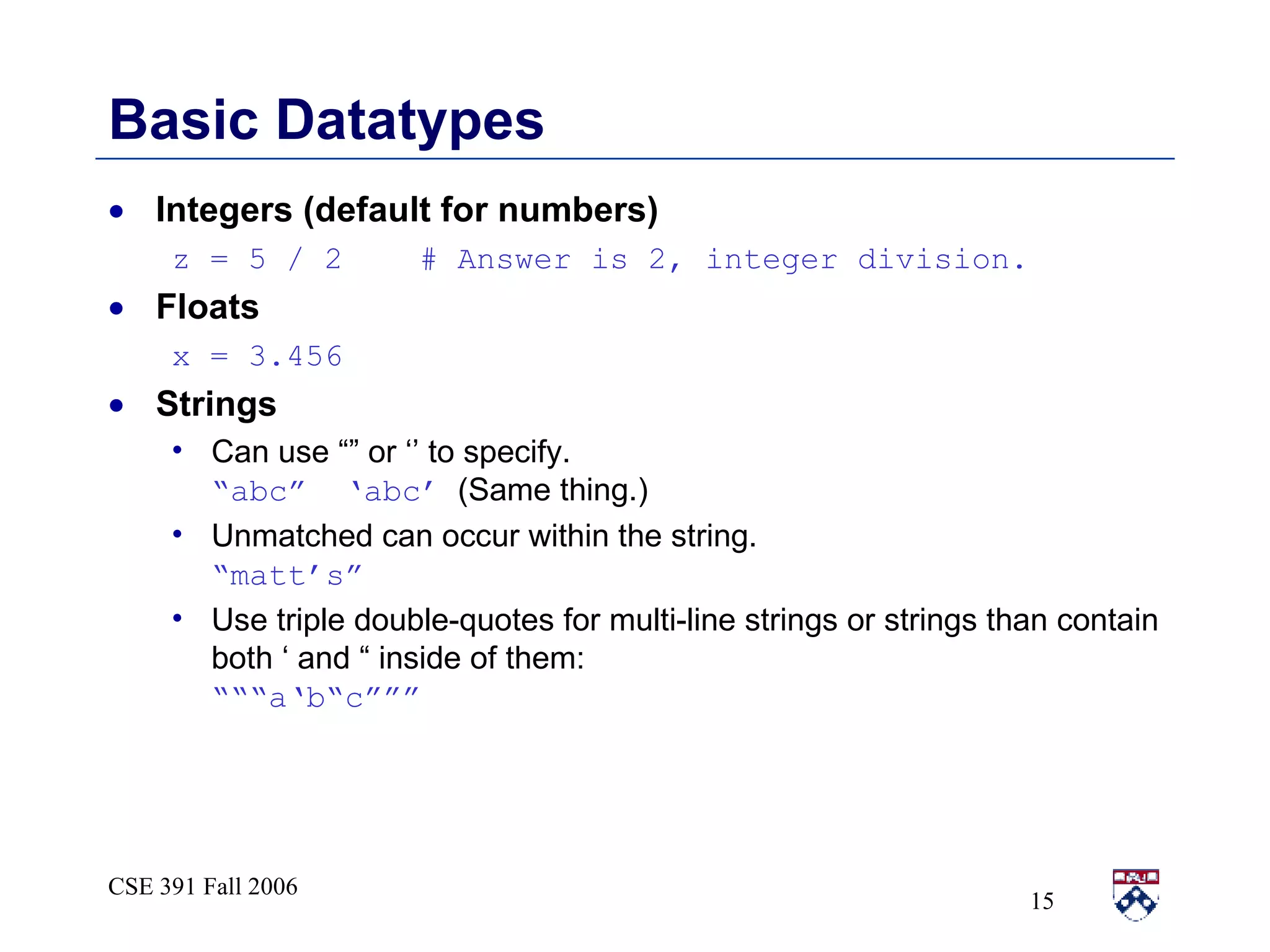 Basic Datatypes Integers (default for numbers) z = 5 / 2  # Answer is 2, integer division. Floats x = 3.456 Strings Can use “” or ‘’ to specify.  “abc”  ‘abc’   (Same thing.) Unmatched can occur within the string.  “matt’s” Use triple double-quotes for multi-line strings or strings than contain both ‘ and “ inside of them:  “““a‘b“c””” 