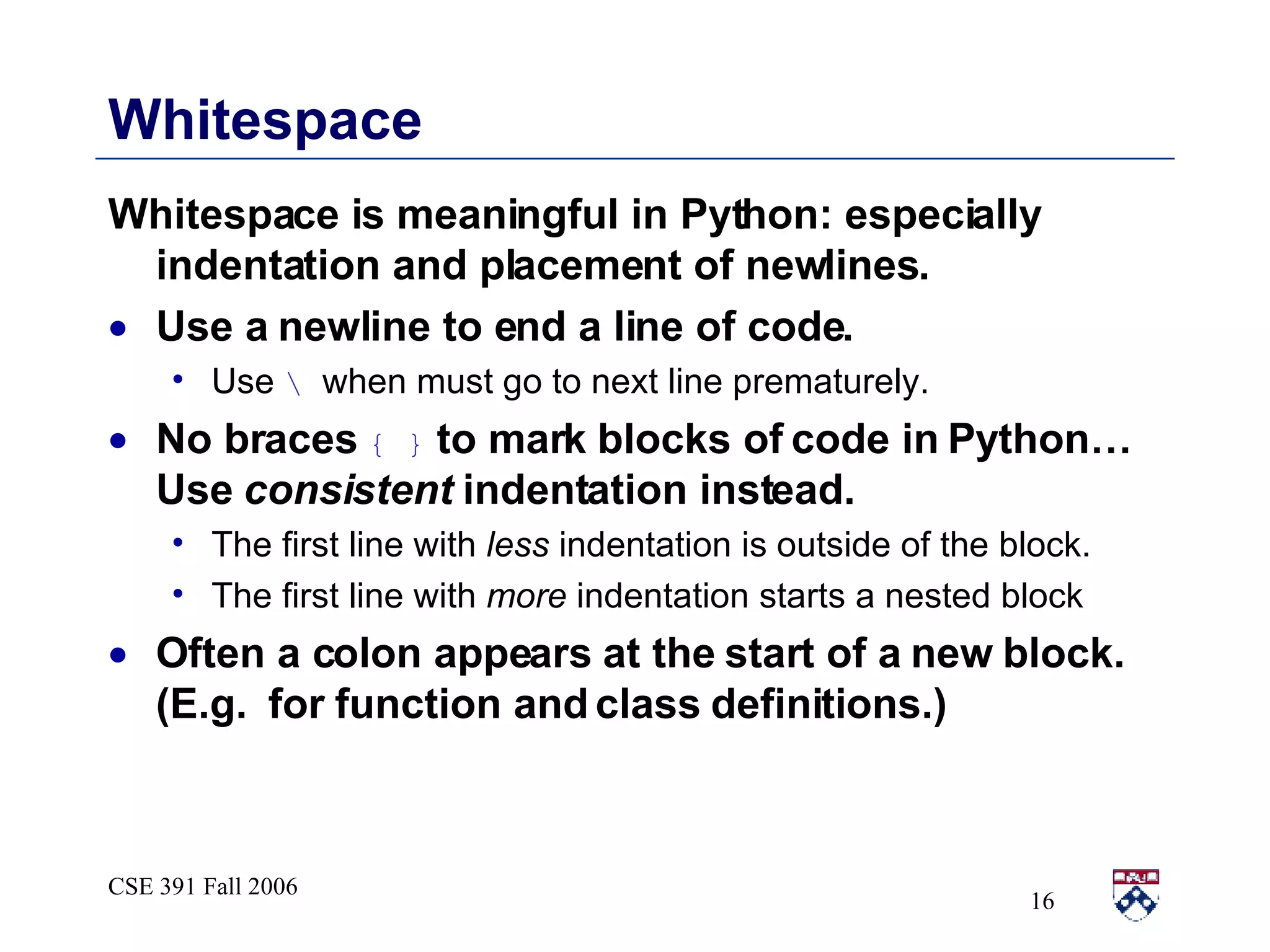 Whitespace Whitespace is meaningful in Python: especially indentation and placement of newlines.  Use a newline to end a line of code.  Use  \  when must go to next line prematurely. No braces  { }  to mark blocks of code in Python…  Use  consistent  indentation instead.  The first line with  less  indentation is outside of the block. The first line with  more  indentation starts a nested block Often a colon appears at the start of a new block.  (E.g.  for function and class definitions.) 