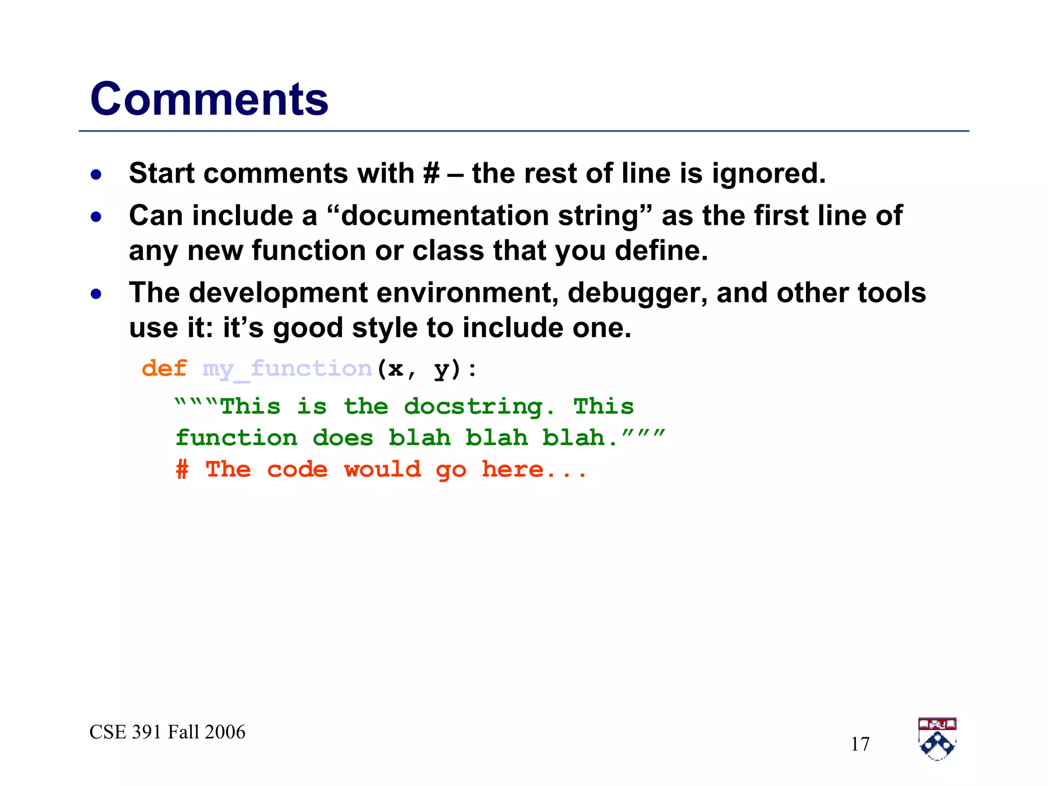 Comments Start comments with # – the rest of line is ignored. Can include a “documentation string” as the first line of any new function or class that you define. The development environment, debugger, and other tools use it: it’s good style to include one. def   my_function (x, y): “““ This is the docstring. This  function does blah blah blah.””” # The code would go here...   
