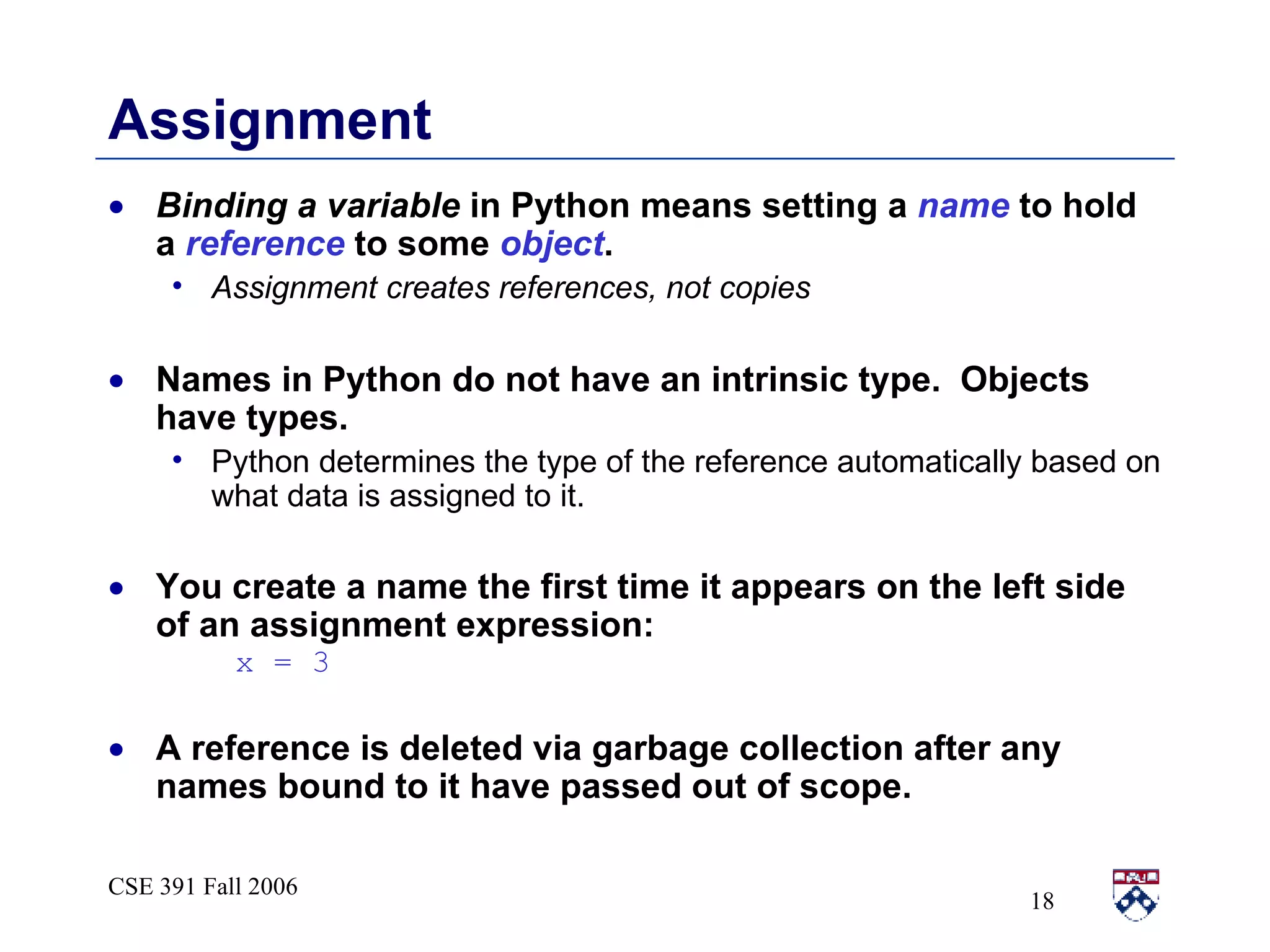 Assignment Binding a variable  in Python means setting a  name  to hold a  reference  to some  object . Assignment creates references, not copies Names in Python do not have an intrinsic type.  Objects have types. Python determines the type of the reference automatically based on what data is assigned to it. You create a name the first time it appears on the left side of an assignment expression:  x = 3 A reference is deleted via garbage collection after any names bound to it have passed out of scope. 