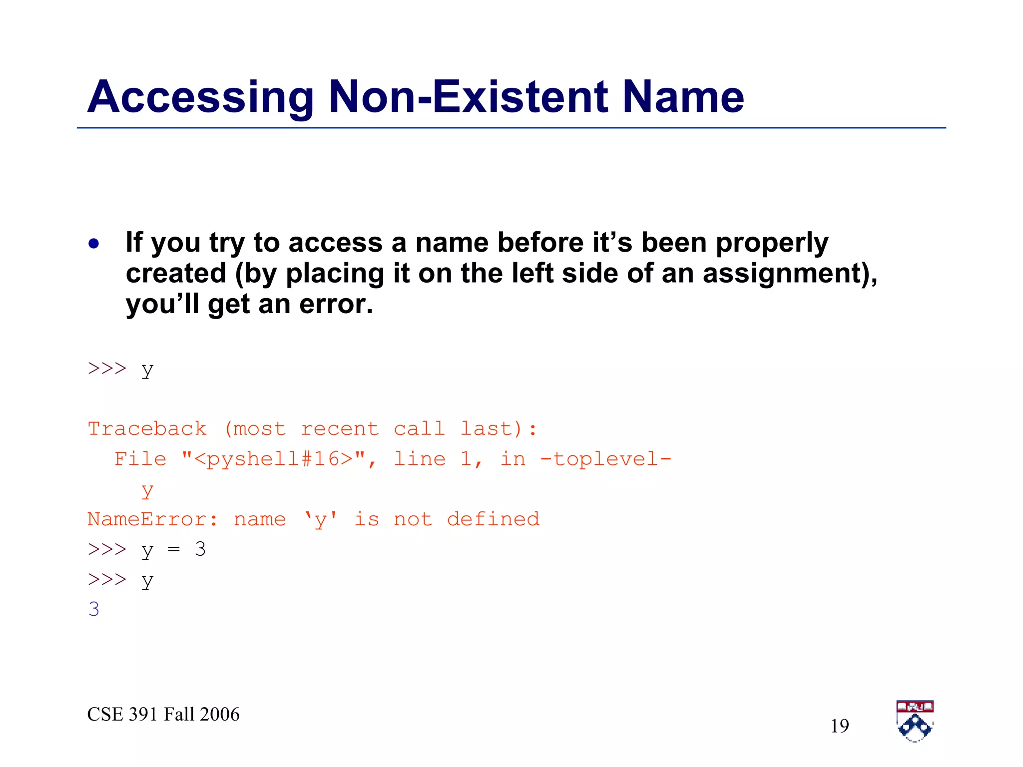 Accessing Non-Existent Name If you try to access a name before it’s been properly created (by placing it on the left side of an assignment), you’ll get an error.  >>>  y Traceback (most recent call last): File &quot;<pyshell#16>&quot;, line 1, in -toplevel- y NameError: name ‘y' is not defined >>>  y = 3 >>>  y 3 