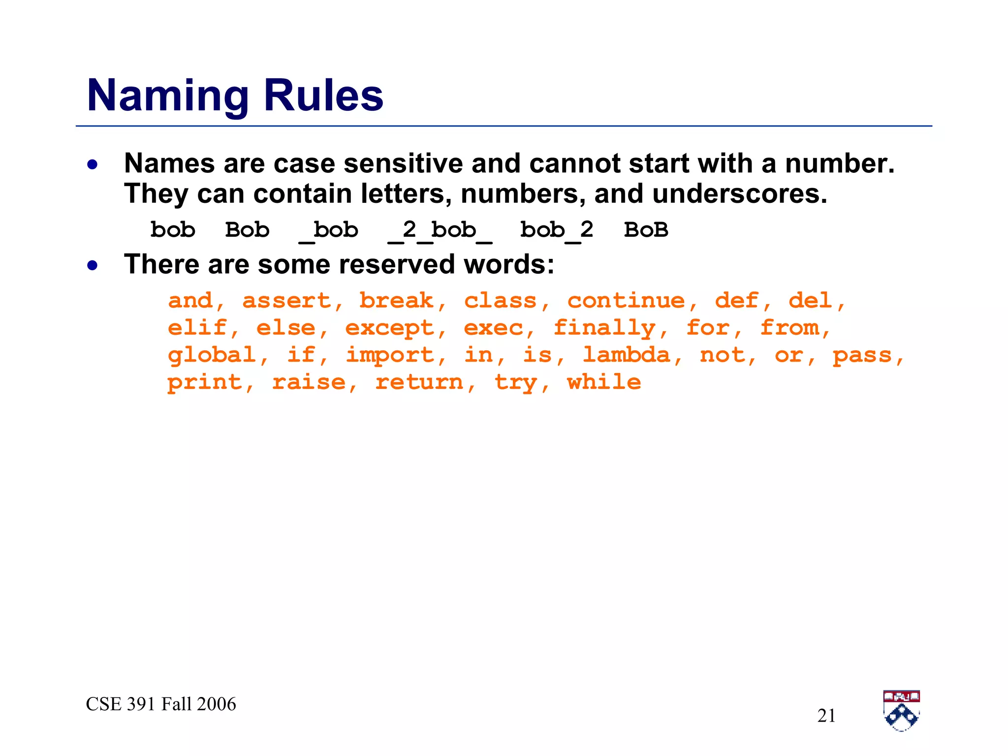 Naming Rules Names are case sensitive and cannot start with a number.  They can contain letters, numbers, and underscores. bob  Bob  _bob  _2_bob_  bob_2  BoB There are some reserved words: and, assert, break, class, continue, def, del, elif, else, except, exec, finally, for, from, global, if, import, in, is, lambda, not, or, pass, print, raise, return, try, while 
