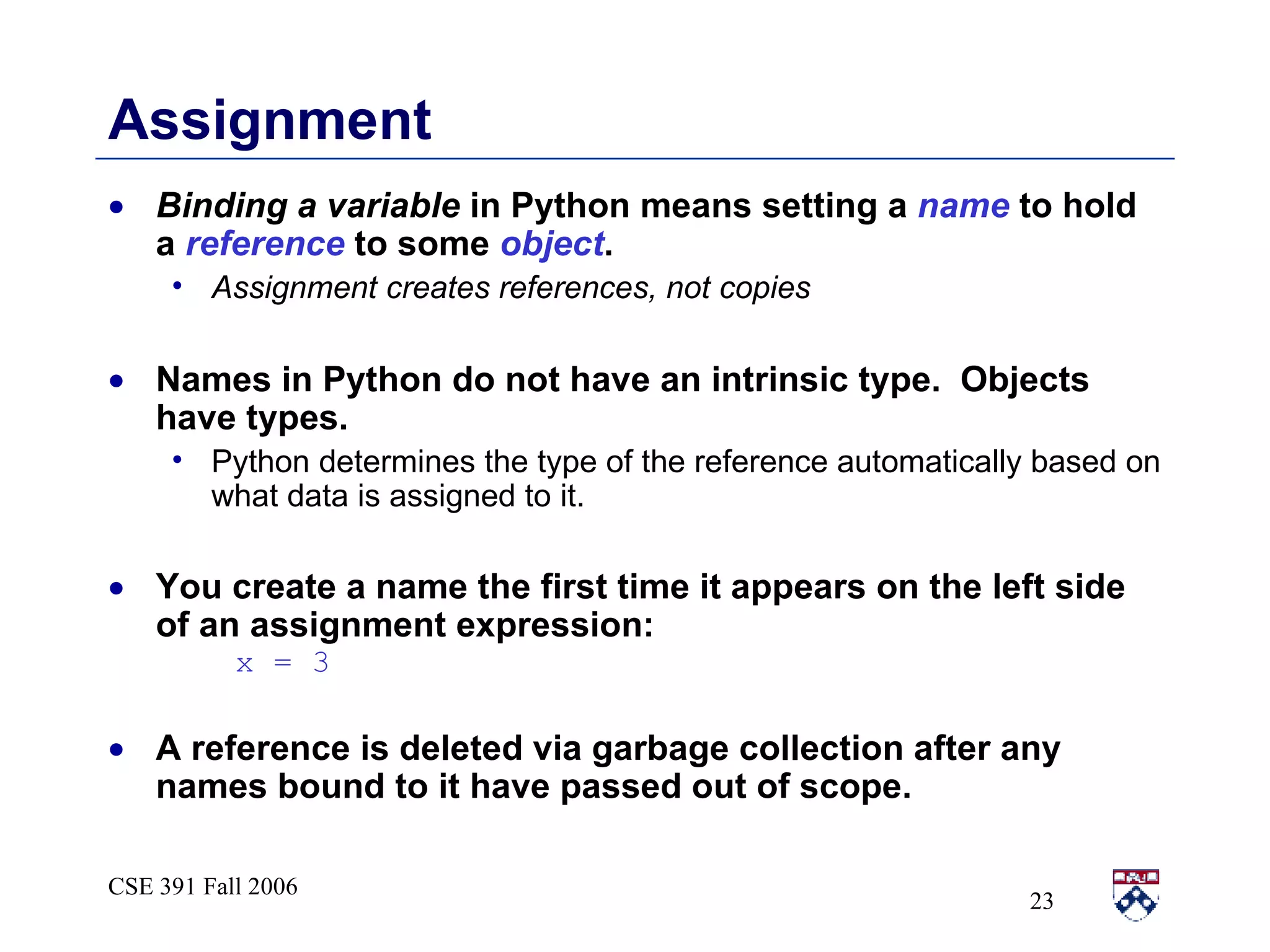 Assignment Binding a variable  in Python means setting a  name  to hold a  reference  to some  object . Assignment creates references, not copies Names in Python do not have an intrinsic type.  Objects have types. Python determines the type of the reference automatically based on what data is assigned to it. You create a name the first time it appears on the left side of an assignment expression:  x = 3 A reference is deleted via garbage collection after any names bound to it have passed out of scope. 