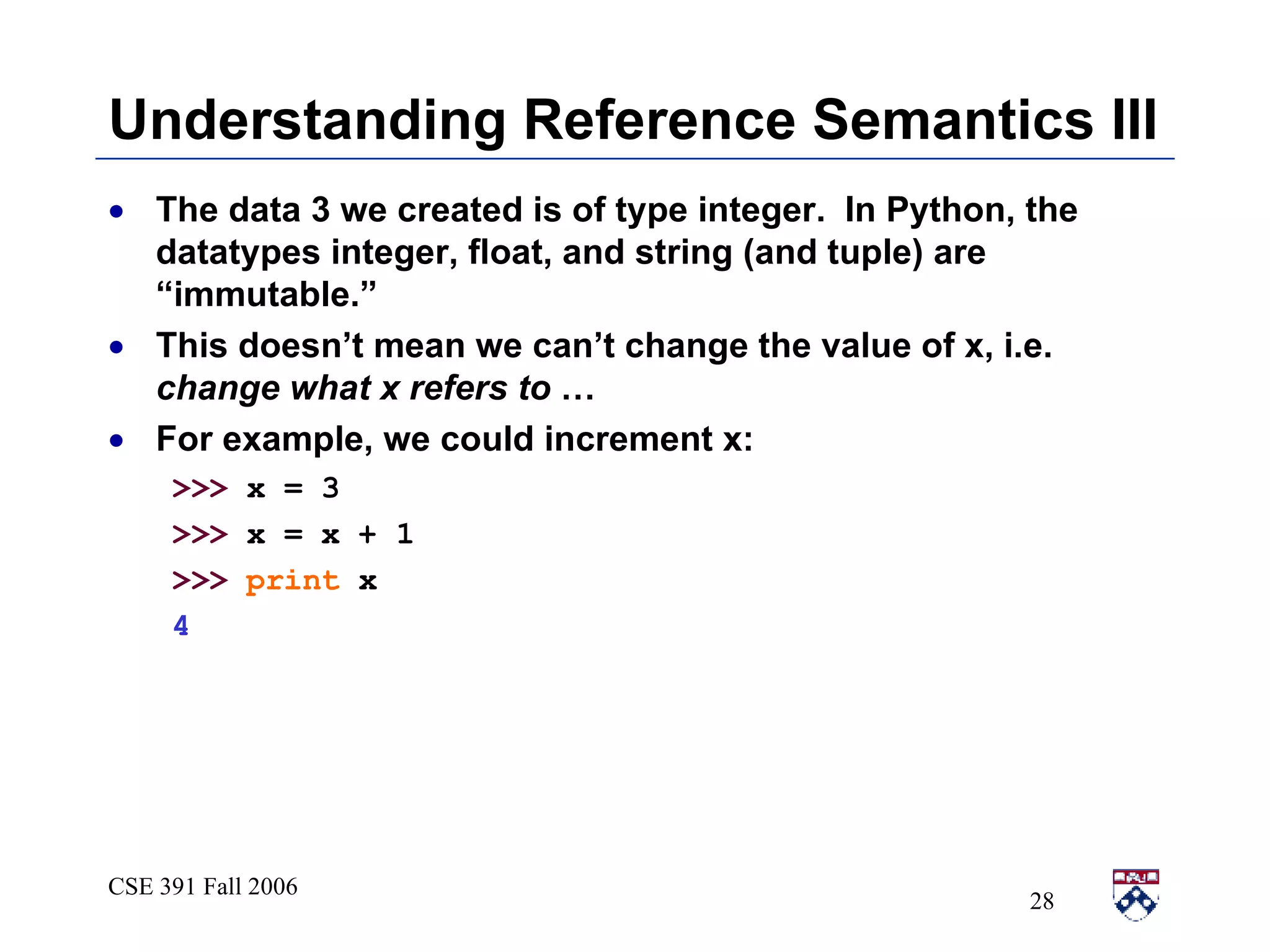 Understanding Reference Semantics III The data 3 we created is of type integer.  In Python, the datatypes integer, float, and string (and tuple) are “immutable.” This doesn’t mean we can’t change the value of x, i.e.  change what x refers to  …  For example, we could increment x: >>>  x = 3 >>>  x = x + 1 >>>   print  x 4 