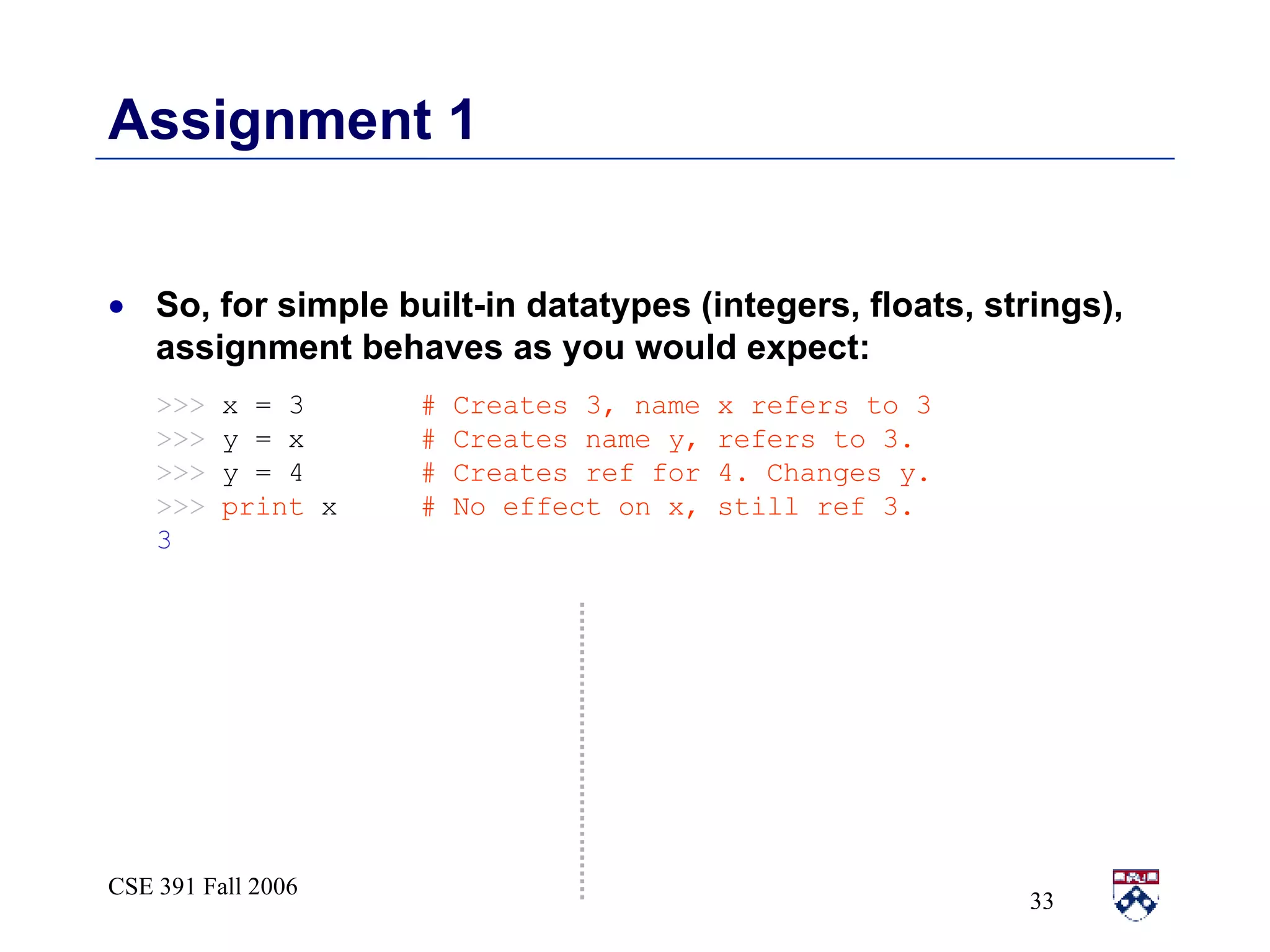 Assignment 1 So, for simple built-in datatypes (integers, floats, strings), assignment behaves as you would expect: >>>   x = 3   # Creates 3, name x refers to 3  >>>   y = x   # Creates name y, refers to 3. >>>   y = 4   # Creates ref for 4. Changes y. >>>  print  x   # No effect on x, still ref 3. 3 