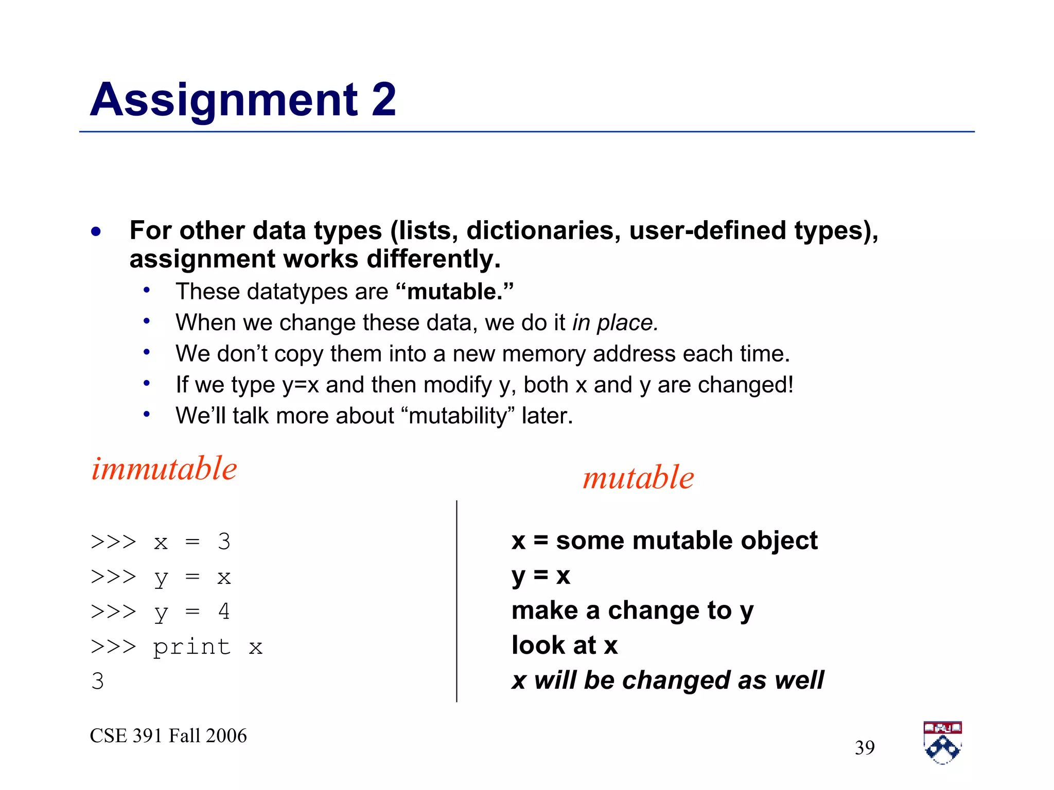 Assignment 2 For other data types (lists, dictionaries, user-defined types), assignment works differently.  These datatypes are  “mutable.”   When we change these data, we do it  in place.  We don’t copy them into a new memory address each time.  If we type y=x and then modify y, both x and y are changed! We’ll talk more about “mutability” later. >>> x = 3   x = some mutable object >>> y = x   y = x >>> y = 4   make a change to y >>> print x   look at x 3   x will be changed as well immutable mutable 