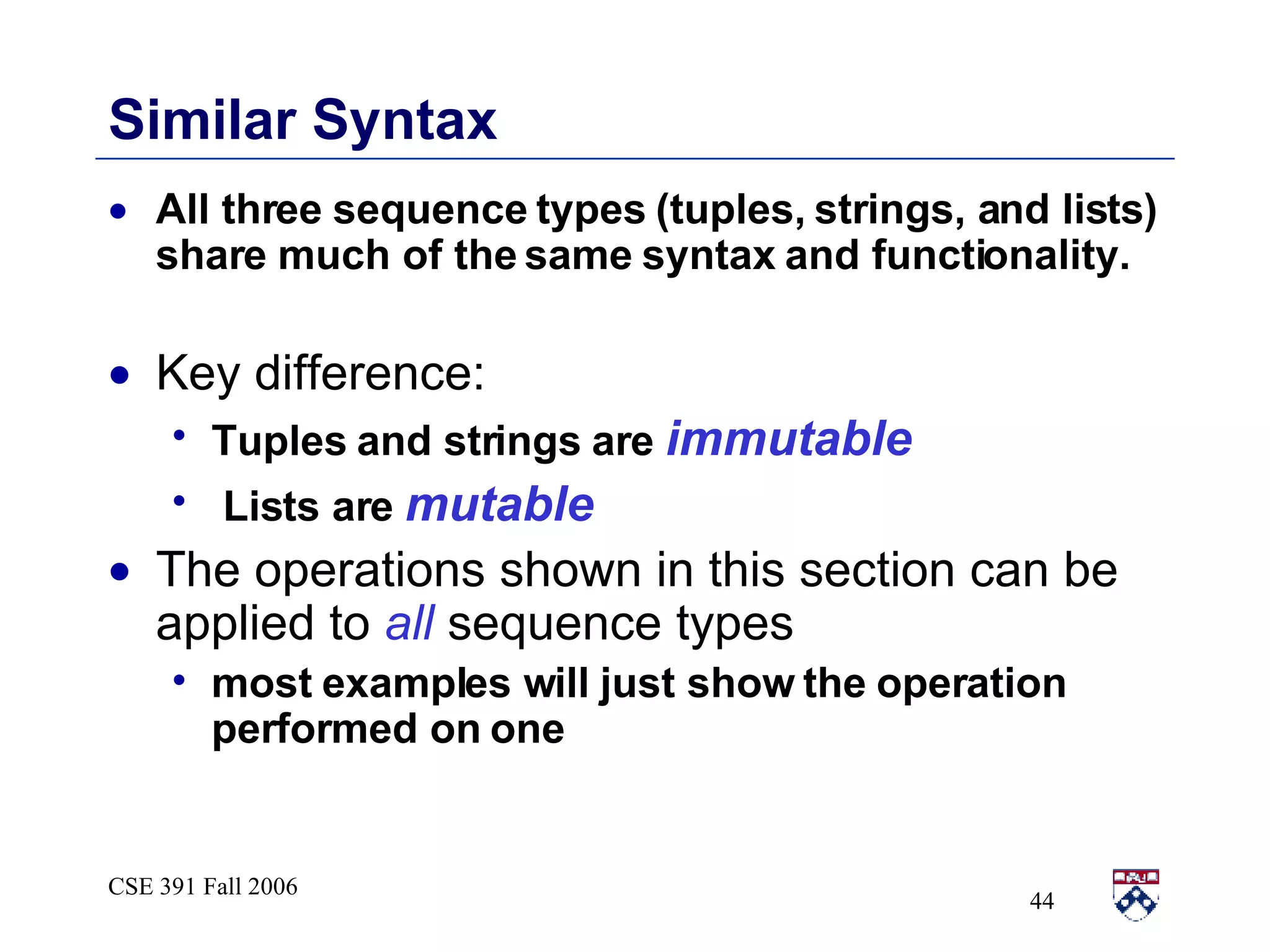Similar Syntax All three sequence types (tuples, strings, and lists) share much of the same syntax and functionality. Key difference:  Tuples and strings are  immutable Lists are  mutable The operations shown in this section can be applied to  all  sequence types most examples will just show the operation performed on one 