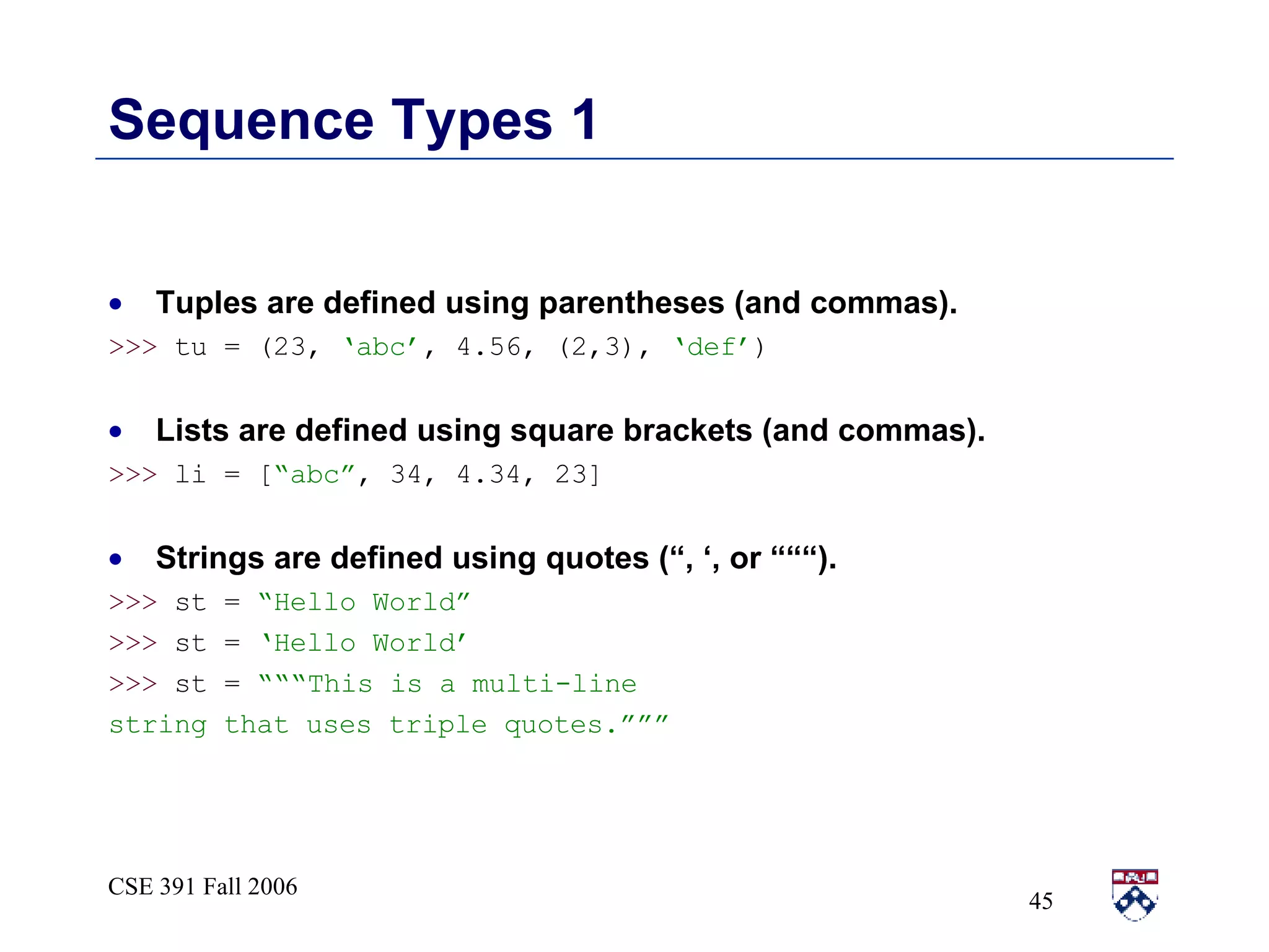 Sequence Types 1 Tuples are defined using parentheses (and commas). >>>  tu = (23,  ‘abc’ , 4.56, (2,3),  ‘def’ ) Lists are defined using square brackets (and commas). >>>  li = [ “abc” , 34, 4.34, 23] Strings are defined using quotes (“, ‘, or “““). >>>  st =  “Hello World” >>>  st =  ‘Hello World’ >>>  st =  “““This is a multi-line string that uses triple quotes.””” 