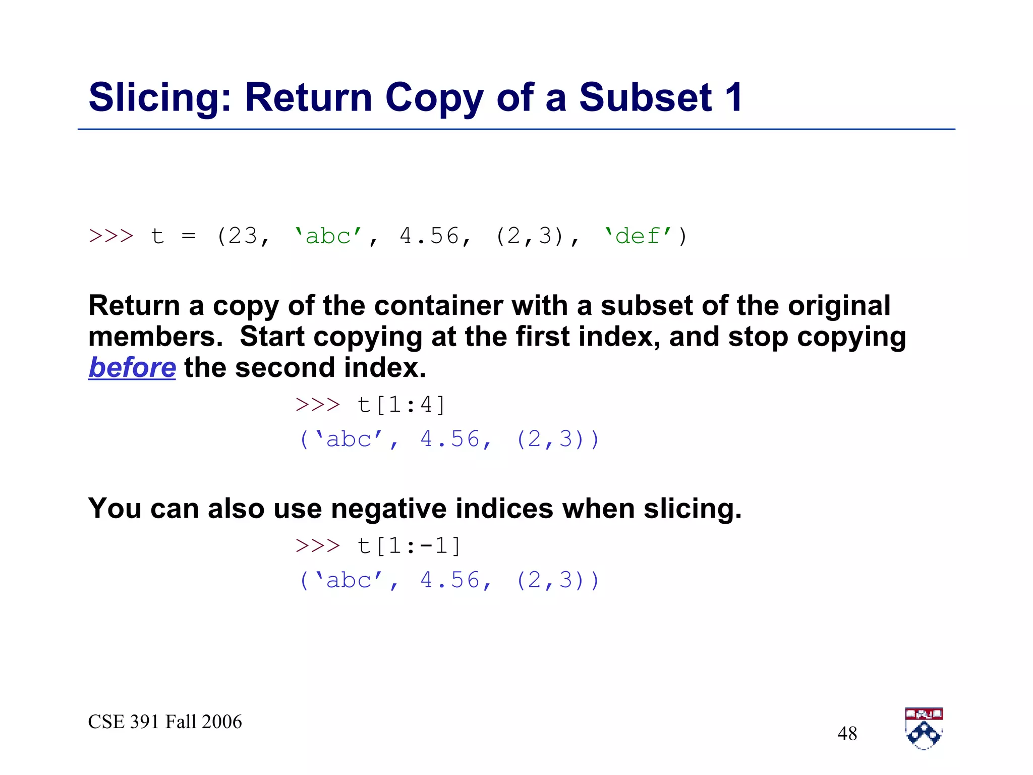 Slicing: Return Copy of a Subset 1 >>>  t = (23,  ‘abc’ , 4.56, (2,3),  ‘def’ ) Return a copy of the container with a subset of the original members.  Start copying at the first index, and stop copying  before  the second index.  >>>  t[1:4] (‘abc’, 4.56, (2,3)) You can also use negative indices when slicing.  >>>  t[1:-1] (‘abc’, 4.56, (2,3)) 