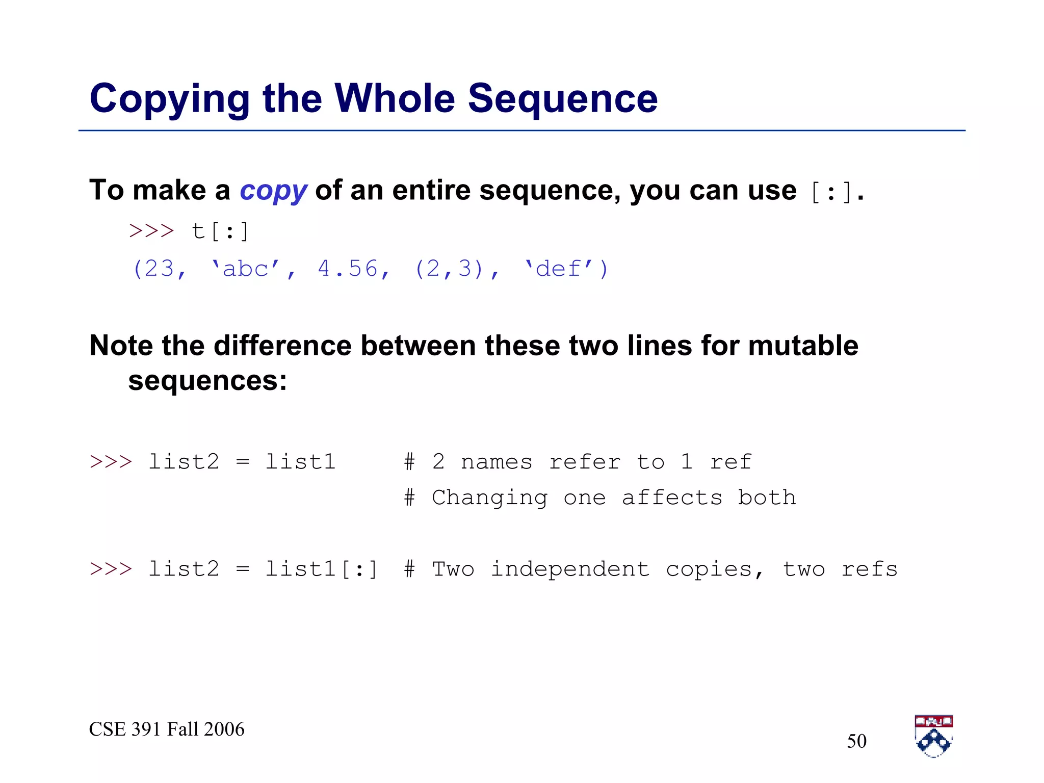 Copying the Whole Sequence To make a  copy  of an entire sequence, you can use  [:] . >>>  t[:]  (23, ‘abc’, 4.56, (2,3), ‘def’) Note the difference between these two lines for mutable sequences: >>>  list2 = list1 # 2 names refer to 1 ref # Changing one affects both >>>  list2 = list1[:] # Two independent copies, two refs 